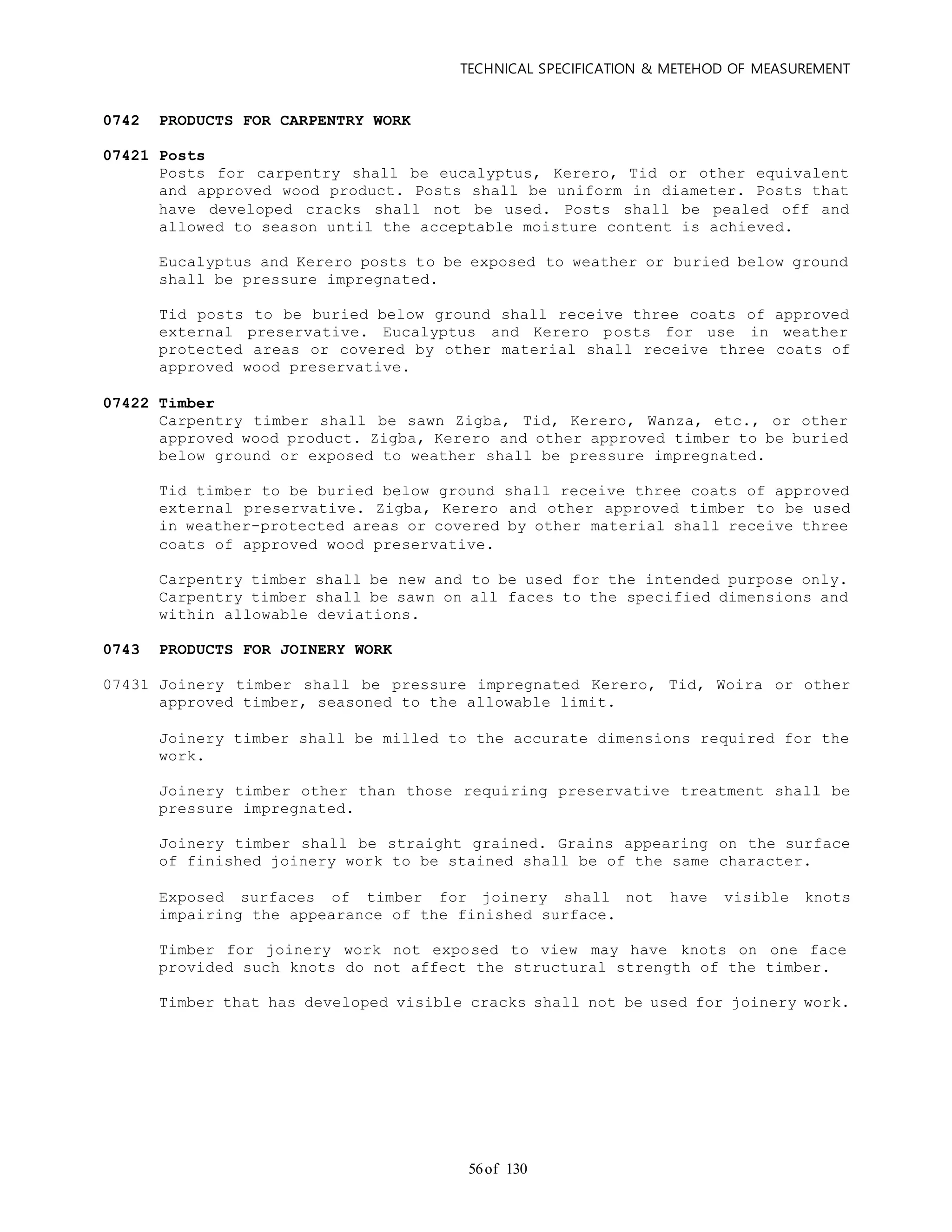 TECHNICAL SPECIFICATION & METEHOD OF MEASUREMENT
of 13056
0742 PRODUCTS FOR CARPENTRY WORK
07421 Posts
Posts for carpentry shall be eucalyptus, Kerero, Tid or other equivalent
and approved wood product. Posts shall be uniform in diameter. Posts that
have developed cracks shall not be used. Posts shall be pealed off and
allowed to season until the acceptable moisture content is achieved.
Eucalyptus and Kerero posts to be exposed to weather or buried below ground
shall be pressure impregnated.
Tid posts to be buried below ground shall receive three coats of approved
external preservative. Eucalyptus and Kerero posts for use in weather
protected areas or covered by other material shall receive three coats of
approved wood preservative.
07422 Timber
Carpentry timber shall be sawn Zigba, Tid, Kerero, Wanza, etc., or other
approved wood product. Zigba, Kerero and other approved timber to be buried
below ground or exposed to weather shall be pressure impregnated.
Tid timber to be buried below ground shall receive three coats of approved
external preservative. Zigba, Kerero and other approved timber to be used
in weather-protected areas or covered by other material shall receive three
coats of approved wood preservative.
Carpentry timber shall be new and to be used for the intended purpose only.
Carpentry timber shall be sawn on all faces to the specified dimensions and
within allowable deviations.
0743 PRODUCTS FOR JOINERY WORK
07431 Joinery timber shall be pressure impregnated Kerero, Tid, Woira or other
approved timber, seasoned to the allowable limit.
Joinery timber shall be milled to the accurate dimensions required for the
work.
Joinery timber other than those requiring preservative treatment shall be
pressure impregnated.
Joinery timber shall be straight grained. Grains appearing on the surface
of finished joinery work to be stained shall be of the same character.
Exposed surfaces of timber for joinery shall not have visible knots
impairing the appearance of the finished surface.
Timber for joinery work not exposed to view may have knots on one face
provided such knots do not affect the structural strength of the timber.
Timber that has developed visible cracks shall not be used for joinery work.
 