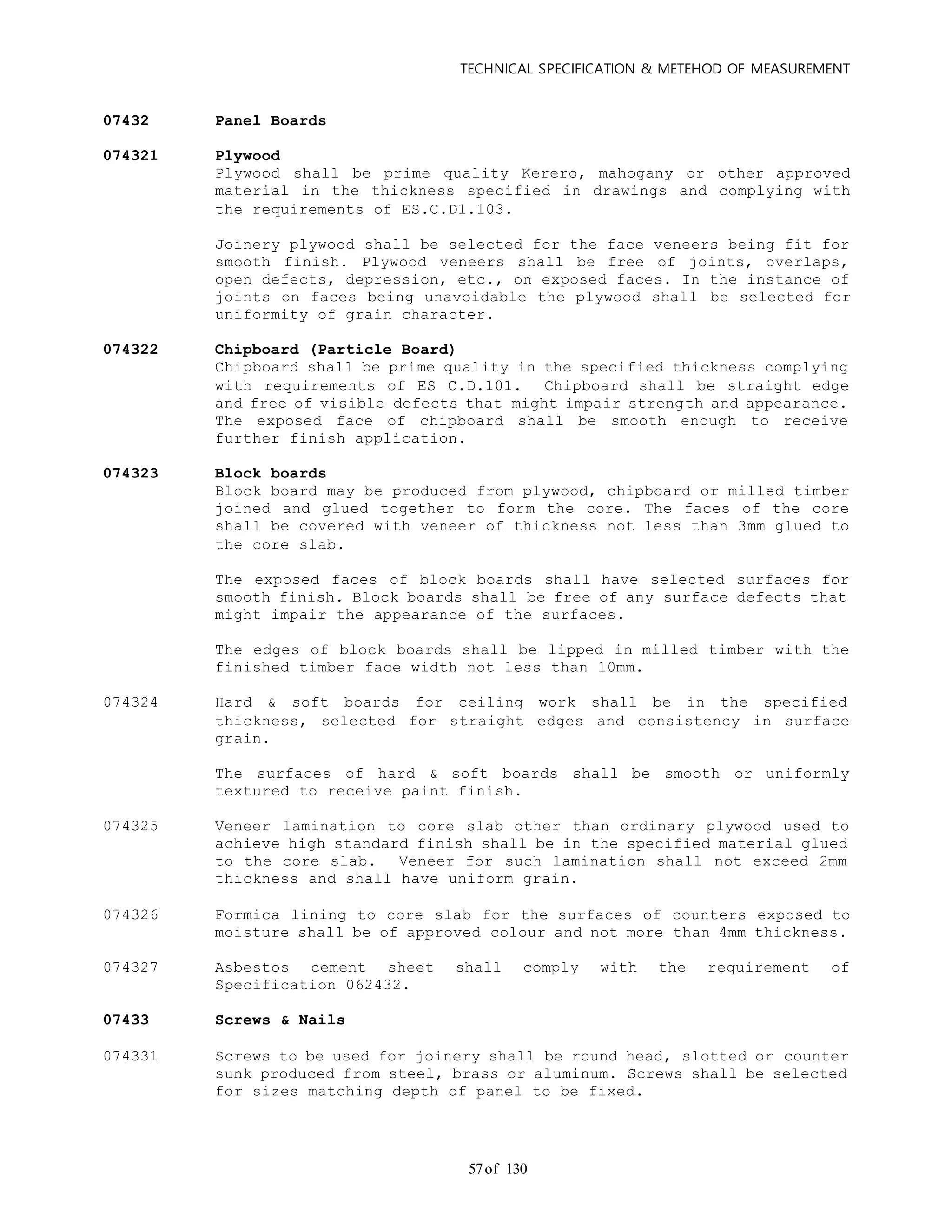 TECHNICAL SPECIFICATION & METEHOD OF MEASUREMENT
of 13057
07432 Panel Boards
074321 Plywood
Plywood shall be prime quality Kerero, mahogany or other approved
material in the thickness specified in drawings and complying with
the requirements of ES.C.D1.103.
Joinery plywood shall be selected for the face veneers being fit for
smooth finish. Plywood veneers shall be free of joints, overlaps,
open defects, depression, etc., on exposed faces. In the instance of
joints on faces being unavoidable the plywood shall be selected for
uniformity of grain character.
074322 Chipboard (Particle Board)
Chipboard shall be prime quality in the specified thickness complying
with requirements of ES C.D.101. Chipboard shall be straight edge
and free of visible defects that might impair strength and appearance.
The exposed face of chipboard shall be smooth enough to receive
further finish application.
074323 Block boards
Block board may be produced from plywood, chipboard or milled timber
joined and glued together to form the core. The faces of the core
shall be covered with veneer of thickness not less than 3mm glued to
the core slab.
The exposed faces of block boards shall have selected surfaces for
smooth finish. Block boards shall be free of any surface defects that
might impair the appearance of the surfaces.
The edges of block boards shall be lipped in milled timber with the
finished timber face width not less than 10mm.
074324 Hard & soft boards for ceiling work shall be in the specified
thickness, selected for straight edges and consistency in surface
grain.
The surfaces of hard & soft boards shall be smooth or uniformly
textured to receive paint finish.
074325 Veneer lamination to core slab other than ordinary plywood used to
achieve high standard finish shall be in the specified material glued
to the core slab. Veneer for such lamination shall not exceed 2mm
thickness and shall have uniform grain.
074326 Formica lining to core slab for the surfaces of counters exposed to
moisture shall be of approved colour and not more than 4mm thickness.
074327 Asbestos cement sheet shall comply with the requirement of
Specification 062432.
07433 Screws & Nails
074331 Screws to be used for joinery shall be round head, slotted or counter
sunk produced from steel, brass or aluminum. Screws shall be selected
for sizes matching depth of panel to be fixed.
 