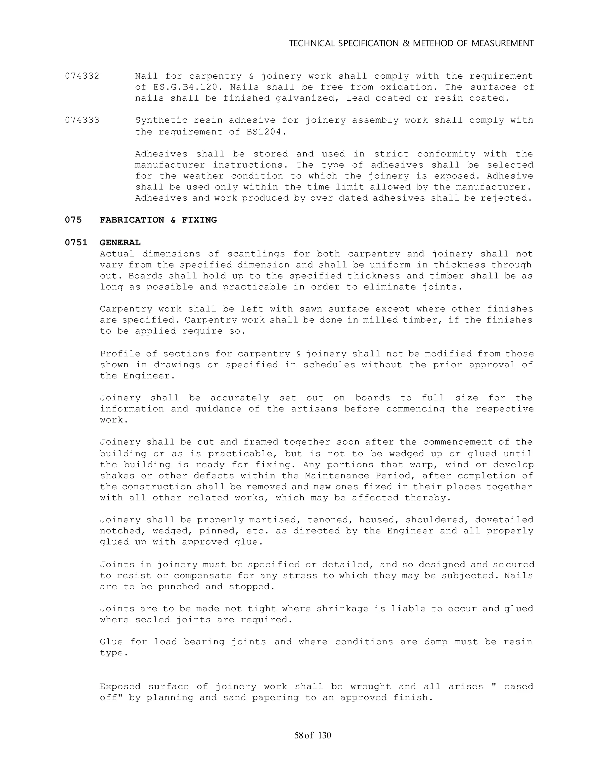 TECHNICAL SPECIFICATION & METEHOD OF MEASUREMENT
of 13058
074332 Nail for carpentry & joinery work shall comply with the requirement
of ES.G.B4.120. Nails shall be free from oxidation. The surfaces of
nails shall be finished galvanized, lead coated or resin coated.
074333 Synthetic resin adhesive for joinery assembly work shall comply with
the requirement of BS1204.
Adhesives shall be stored and used in strict conformity with the
manufacturer instructions. The type of adhesives shall be selected
for the weather condition to which the joinery is exposed. Adhesive
shall be used only within the time limit allowed by the manufacturer.
Adhesives and work produced by over dated adhesives shall be rejected.
075 FABRICATION & FIXING
0751 GENERAL
Actual dimensions of scantlings for both carpentry and joinery shall not
vary from the specified dimension and shall be uniform in thickness through
out. Boards shall hold up to the specified thickness and timber shall be as
long as possible and practicable in order to eliminate joints.
Carpentry work shall be left with sawn surface except where other finishes
are specified. Carpentry work shall be done in milled timber, if the finishes
to be applied require so.
Profile of sections for carpentry & joinery shall not be modified from those
shown in drawings or specified in schedules without the prior approval of
the Engineer.
Joinery shall be accurately set out on boards to full size for the
information and guidance of the artisans before commencing the respective
work.
Joinery shall be cut and framed together soon after the commencement of the
building or as is practicable, but is not to be wedged up or glued until
the building is ready for fixing. Any portions that warp, wind or develop
shakes or other defects within the Maintenance Period, after completion of
the construction shall be removed and new ones fixed in their places together
with all other related works, which may be affected thereby.
Joinery shall be properly mortised, tenoned, housed, shouldered, dovetailed
notched, wedged, pinned, etc. as directed by the Engineer and all properly
glued up with approved glue.
Joints in joinery must be specified or detailed, and so designed and se cured
to resist or compensate for any stress to which they may be subjected. Nails
are to be punched and stopped.
Joints are to be made not tight where shrinkage is liable to occur and glued
where sealed joints are required.
Glue for load bearing joints and where conditions are damp must be resin
type.
Exposed surface of joinery work shall be wrought and all arises " eased
off" by planning and sand papering to an approved finish.
 
