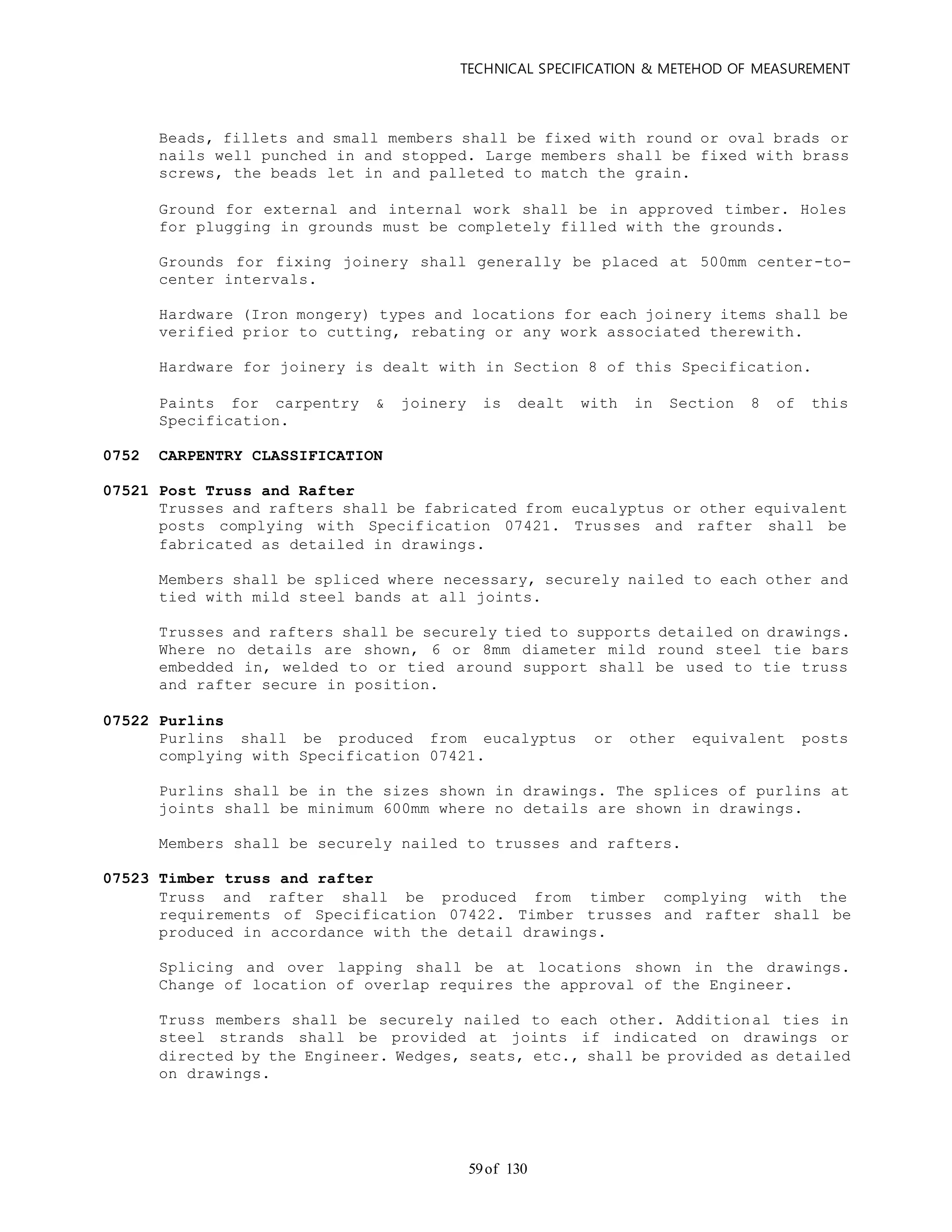 TECHNICAL SPECIFICATION & METEHOD OF MEASUREMENT
of 13059
Beads, fillets and small members shall be fixed with round or oval brads or
nails well punched in and stopped. Large members shall be fixed with brass
screws, the beads let in and palleted to match the grain.
Ground for external and internal work shall be in approved timber. Holes
for plugging in grounds must be completely filled with the grounds.
Grounds for fixing joinery shall generally be placed at 500mm center-to-
center intervals.
Hardware (Iron mongery) types and locations for each joinery items shall be
verified prior to cutting, rebating or any work associated therewith.
Hardware for joinery is dealt with in Section 8 of this Specification.
Paints for carpentry & joinery is dealt with in Section 8 of this
Specification.
0752 CARPENTRY CLASSIFICATION
07521 Post Truss and Rafter
Trusses and rafters shall be fabricated from eucalyptus or other equivalent
posts complying with Specification 07421. Trusses and rafter shall be
fabricated as detailed in drawings.
Members shall be spliced where necessary, securely nailed to each other and
tied with mild steel bands at all joints.
Trusses and rafters shall be securely tied to supports detailed on drawings.
Where no details are shown, 6 or 8mm diameter mild round steel tie bars
embedded in, welded to or tied around support shall be used to tie truss
and rafter secure in position.
07522 Purlins
Purlins shall be produced from eucalyptus or other equivalent posts
complying with Specification 07421.
Purlins shall be in the sizes shown in drawings. The splices of purlins at
joints shall be minimum 600mm where no details are shown in drawings.
Members shall be securely nailed to trusses and rafters.
07523 Timber truss and rafter
Truss and rafter shall be produced from timber complying with the
requirements of Specification 07422. Timber trusses and rafter shall be
produced in accordance with the detail drawings.
Splicing and over lapping shall be at locations shown in the drawings.
Change of location of overlap requires the approval of the Engineer.
Truss members shall be securely nailed to each other. Additional ties in
steel strands shall be provided at joints if indicated on drawings or
directed by the Engineer. Wedges, seats, etc., shall be provided as detailed
on drawings.
 