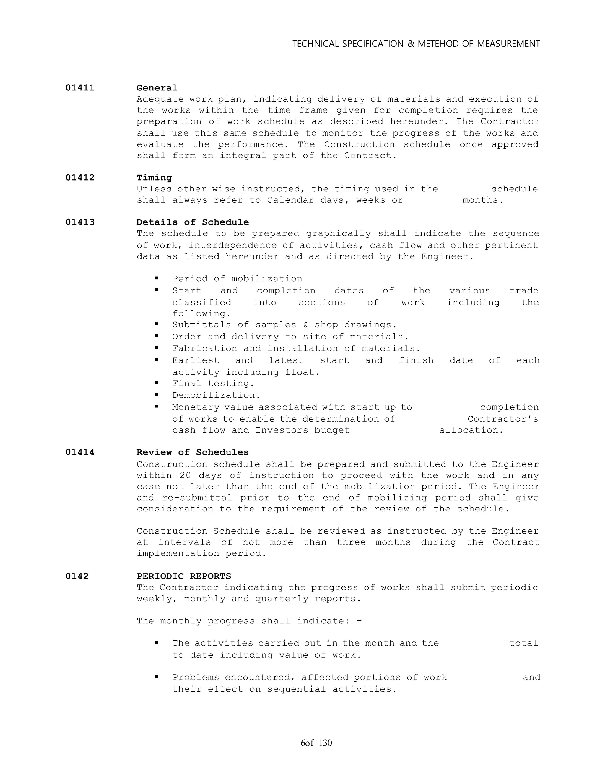 TECHNICAL SPECIFICATION & METEHOD OF MEASUREMENT
of 1306
01411 General
Adequate work plan, indicating delivery of materials and execution of
the works within the time frame given for completion requires the
preparation of work schedule as described hereunder. The Contractor
shall use this same schedule to monitor the progress of the works and
evaluate the performance. The Construction schedule once approved
shall form an integral part of the Contract.
01412 Timing
Unless other wise instructed, the timing used in the schedule
shall always refer to Calendar days, weeks or months.
01413 Details of Schedule
The schedule to be prepared graphically shall indicate the sequence
of work, interdependence of activities, cash flow and other pertinent
data as listed hereunder and as directed by the Engineer.
 Period of mobilization
 Start and completion dates of the various trade
classified into sections of work including the
following.
 Submittals of samples & shop drawings.
 Order and delivery to site of materials.
 Fabrication and installation of materials.
 Earliest and latest start and finish date of each
activity including float.
 Final testing.
 Demobilization.
 Monetary value associated with start up to completion
of works to enable the determination of Contractor's
cash flow and Investors budget allocation.
01414 Review of Schedules
Construction schedule shall be prepared and submitted to the Engineer
within 20 days of instruction to proceed with the work and in any
case not later than the end of the mobilization period. The Engineer
and re-submittal prior to the end of mobilizing period shall give
consideration to the requirement of the review of the schedule.
Construction Schedule shall be reviewed as instructed by the Engineer
at intervals of not more than three months during the Contract
implementation period.
0142 PERIODIC REPORTS
The Contractor indicating the progress of works shall submit periodic
weekly, monthly and quarterly reports.
The monthly progress shall indicate: -
 The activities carried out in the month and the total
to date including value of work.
 Problems encountered, affected portions of work and
their effect on sequential activities.
 