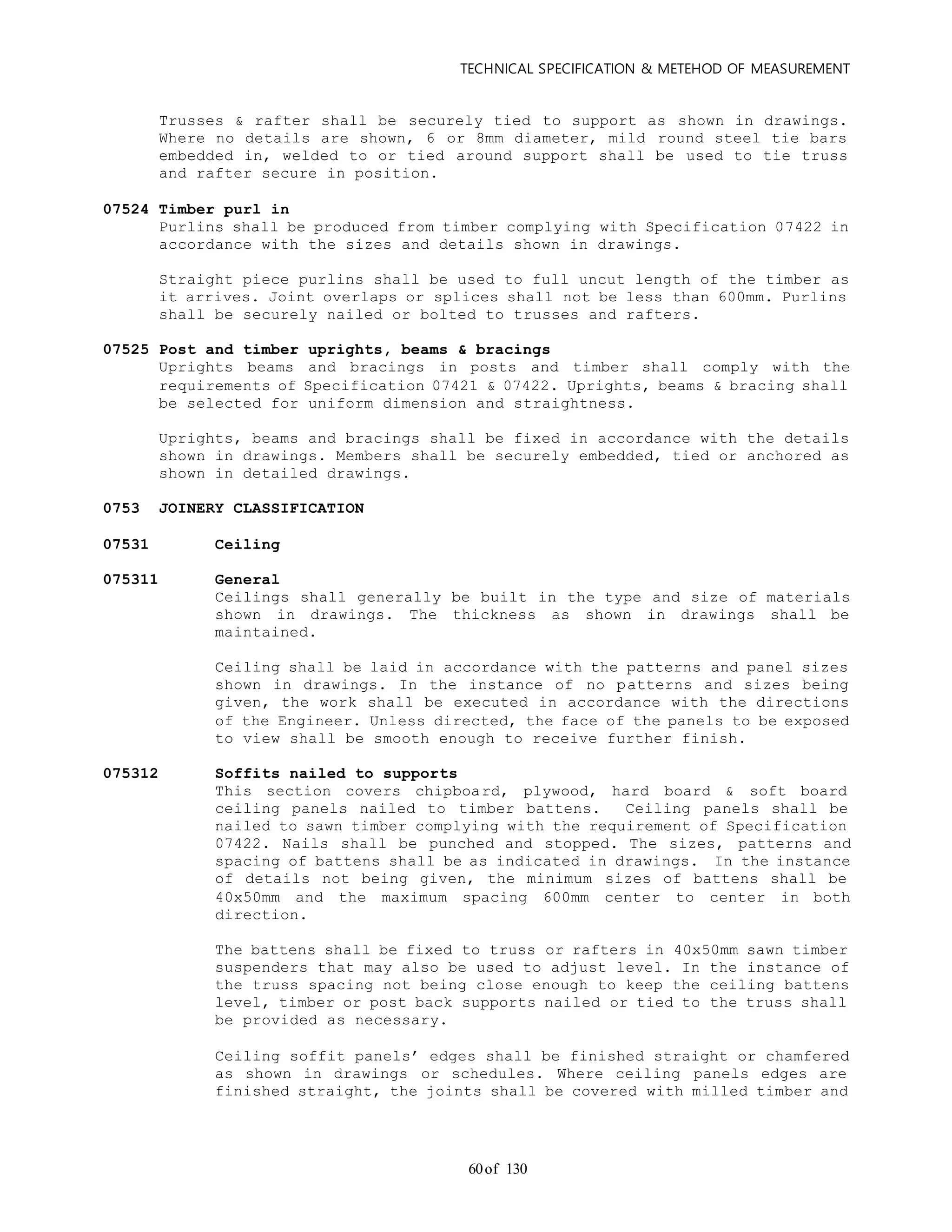 TECHNICAL SPECIFICATION & METEHOD OF MEASUREMENT
of 13060
Trusses & rafter shall be securely tied to support as shown in drawings.
Where no details are shown, 6 or 8mm diameter, mild round steel tie bars
embedded in, welded to or tied around support shall be used to tie truss
and rafter secure in position.
07524 Timber purl in
Purlins shall be produced from timber complying with Specification 07422 in
accordance with the sizes and details shown in drawings.
Straight piece purlins shall be used to full uncut length of the timber as
it arrives. Joint overlaps or splices shall not be less than 600mm. Purlins
shall be securely nailed or bolted to trusses and rafters.
07525 Post and timber uprights, beams & bracings
Uprights beams and bracings in posts and timber shall comply with the
requirements of Specification 07421 & 07422. Uprights, beams & bracing shall
be selected for uniform dimension and straightness.
Uprights, beams and bracings shall be fixed in accordance with the details
shown in drawings. Members shall be securely embedded, tied or anchored as
shown in detailed drawings.
0753 JOINERY CLASSIFICATION
07531 Ceiling
075311 General
Ceilings shall generally be built in the type and size of materials
shown in drawings. The thickness as shown in drawings shall be
maintained.
Ceiling shall be laid in accordance with the patterns and panel sizes
shown in drawings. In the instance of no patterns and sizes being
given, the work shall be executed in accordance with the directions
of the Engineer. Unless directed, the face of the panels to be exposed
to view shall be smooth enough to receive further finish.
075312 Soffits nailed to supports
This section covers chipboard, plywood, hard board & soft board
ceiling panels nailed to timber battens. Ceiling panels shall be
nailed to sawn timber complying with the requirement of Specification
07422. Nails shall be punched and stopped. The sizes, patterns and
spacing of battens shall be as indicated in drawings. In the instance
of details not being given, the minimum sizes of battens shall be
40x50mm and the maximum spacing 600mm center to center in both
direction.
The battens shall be fixed to truss or rafters in 40x50mm sawn timber
suspenders that may also be used to adjust level. In the instance of
the truss spacing not being close enough to keep the ceiling battens
level, timber or post back supports nailed or tied to the truss shall
be provided as necessary.
Ceiling soffit panels’ edges shall be finished straight or chamfered
as shown in drawings or schedules. Where ceiling panels edges are
finished straight, the joints shall be covered with milled timber and
 