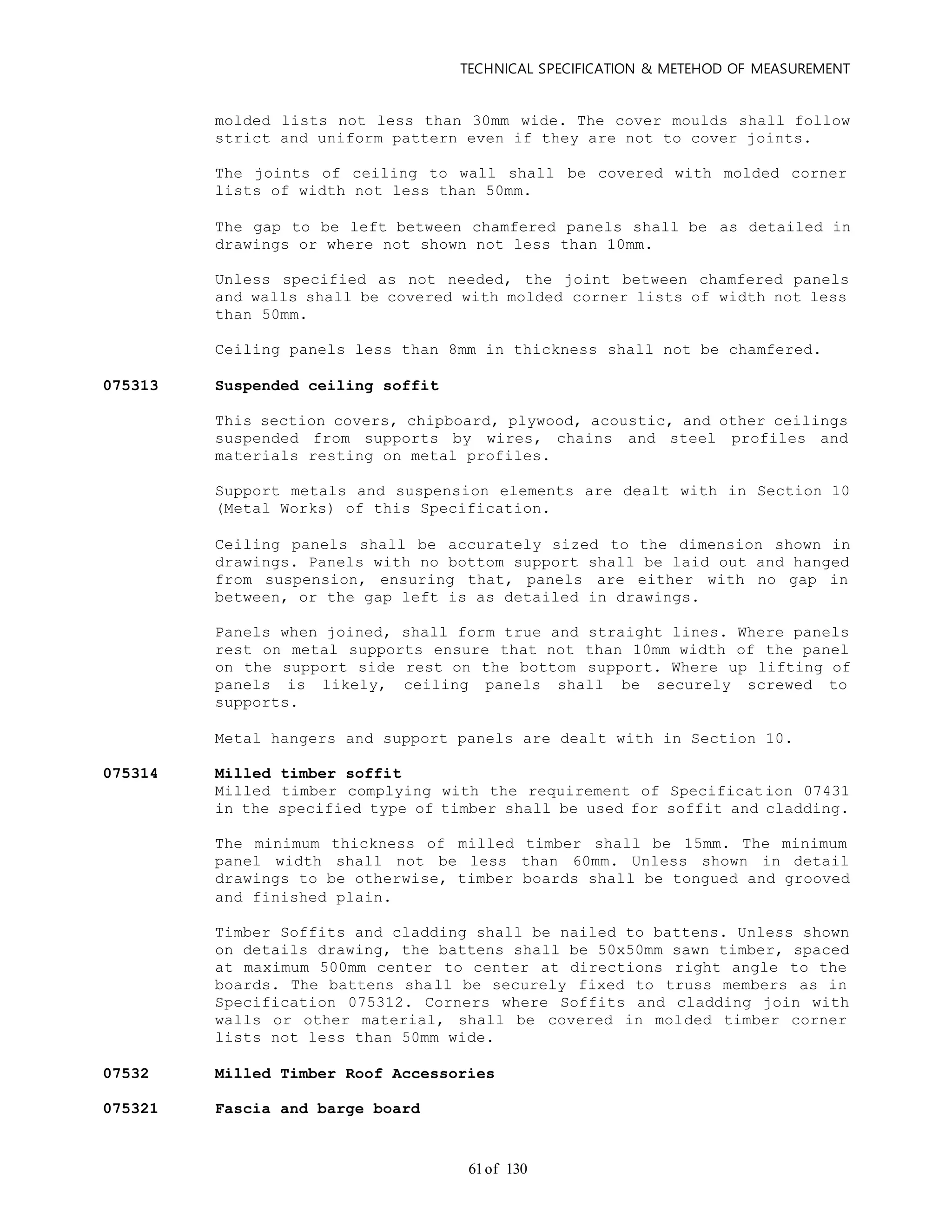 TECHNICAL SPECIFICATION & METEHOD OF MEASUREMENT
of 13061
molded lists not less than 30mm wide. The cover moulds shall follow
strict and uniform pattern even if they are not to cover joints.
The joints of ceiling to wall shall be covered with molded corner
lists of width not less than 50mm.
The gap to be left between chamfered panels shall be as detailed in
drawings or where not shown not less than 10mm.
Unless specified as not needed, the joint between chamfered panels
and walls shall be covered with molded corner lists of width not less
than 50mm.
Ceiling panels less than 8mm in thickness shall not be chamfered.
075313 Suspended ceiling soffit
This section covers, chipboard, plywood, acoustic, and other ceilings
suspended from supports by wires, chains and steel profiles and
materials resting on metal profiles.
Support metals and suspension elements are dealt with in Section 10
(Metal Works) of this Specification.
Ceiling panels shall be accurately sized to the dimension shown in
drawings. Panels with no bottom support shall be laid out and hanged
from suspension, ensuring that, panels are either with no gap in
between, or the gap left is as detailed in drawings.
Panels when joined, shall form true and straight lines. Where panels
rest on metal supports ensure that not than 10mm width of the panel
on the support side rest on the bottom support. Where up lifting of
panels is likely, ceiling panels shall be securely screwed to
supports.
Metal hangers and support panels are dealt with in Section 10.
075314 Milled timber soffit
Milled timber complying with the requirement of Specification 07431
in the specified type of timber shall be used for soffit and cladding.
The minimum thickness of milled timber shall be 15mm. The minimum
panel width shall not be less than 60mm. Unless shown in detail
drawings to be otherwise, timber boards shall be tongued and grooved
and finished plain.
Timber Soffits and cladding shall be nailed to battens. Unless shown
on details drawing, the battens shall be 50x50mm sawn timber, spaced
at maximum 500mm center to center at directions right angle to the
boards. The battens shall be securely fixed to truss members as in
Specification 075312. Corners where Soffits and cladding join with
walls or other material, shall be covered in molded timber corner
lists not less than 50mm wide.
07532 Milled Timber Roof Accessories
075321 Fascia and barge board
 