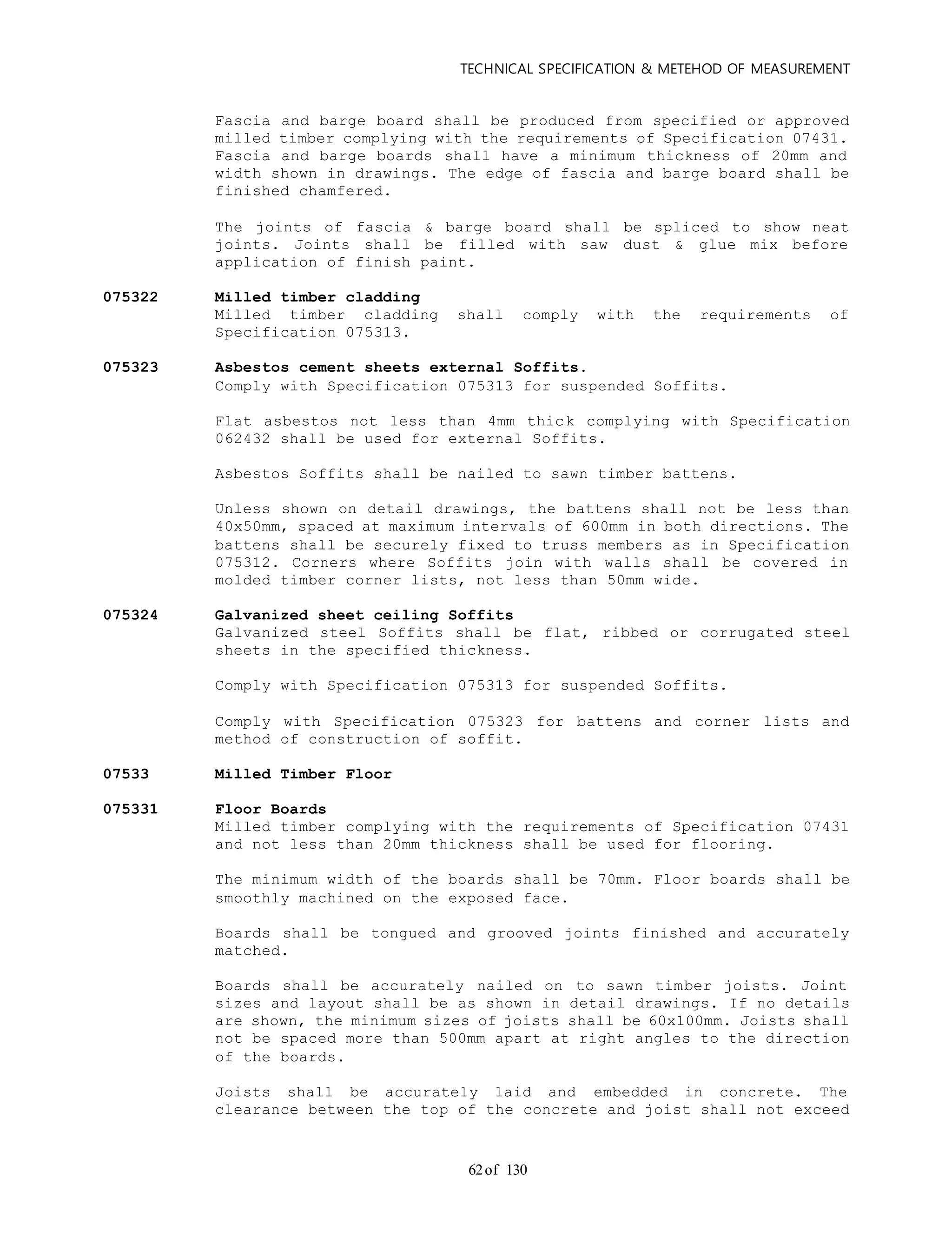 TECHNICAL SPECIFICATION & METEHOD OF MEASUREMENT
of 13062
Fascia and barge board shall be produced from specified or approved
milled timber complying with the requirements of Specification 07431.
Fascia and barge boards shall have a minimum thickness of 20mm and
width shown in drawings. The edge of fascia and barge board shall be
finished chamfered.
The joints of fascia & barge board shall be spliced to show neat
joints. Joints shall be filled with saw dust & glue mix before
application of finish paint.
075322 Milled timber cladding
Milled timber cladding shall comply with the requirements of
Specification 075313.
075323 Asbestos cement sheets external Soffits.
Comply with Specification 075313 for suspended Soffits.
Flat asbestos not less than 4mm thick complying with Specification
062432 shall be used for external Soffits.
Asbestos Soffits shall be nailed to sawn timber battens.
Unless shown on detail drawings, the battens shall not be less than
40x50mm, spaced at maximum intervals of 600mm in both directions. The
battens shall be securely fixed to truss members as in Specification
075312. Corners where Soffits join with walls shall be covered in
molded timber corner lists, not less than 50mm wide.
075324 Galvanized sheet ceiling Soffits
Galvanized steel Soffits shall be flat, ribbed or corrugated steel
sheets in the specified thickness.
Comply with Specification 075313 for suspended Soffits.
Comply with Specification 075323 for battens and corner lists and
method of construction of soffit.
07533 Milled Timber Floor
075331 Floor Boards
Milled timber complying with the requirements of Specification 07431
and not less than 20mm thickness shall be used for flooring.
The minimum width of the boards shall be 70mm. Floor boards shall be
smoothly machined on the exposed face.
Boards shall be tongued and grooved joints finished and accurately
matched.
Boards shall be accurately nailed on to sawn timber joists. Joint
sizes and layout shall be as shown in detail drawings. If no details
are shown, the minimum sizes of joists shall be 60x100mm. Joists shall
not be spaced more than 500mm apart at right angles to the direction
of the boards.
Joists shall be accurately laid and embedded in concrete. The
clearance between the top of the concrete and joist shall not exceed
 
