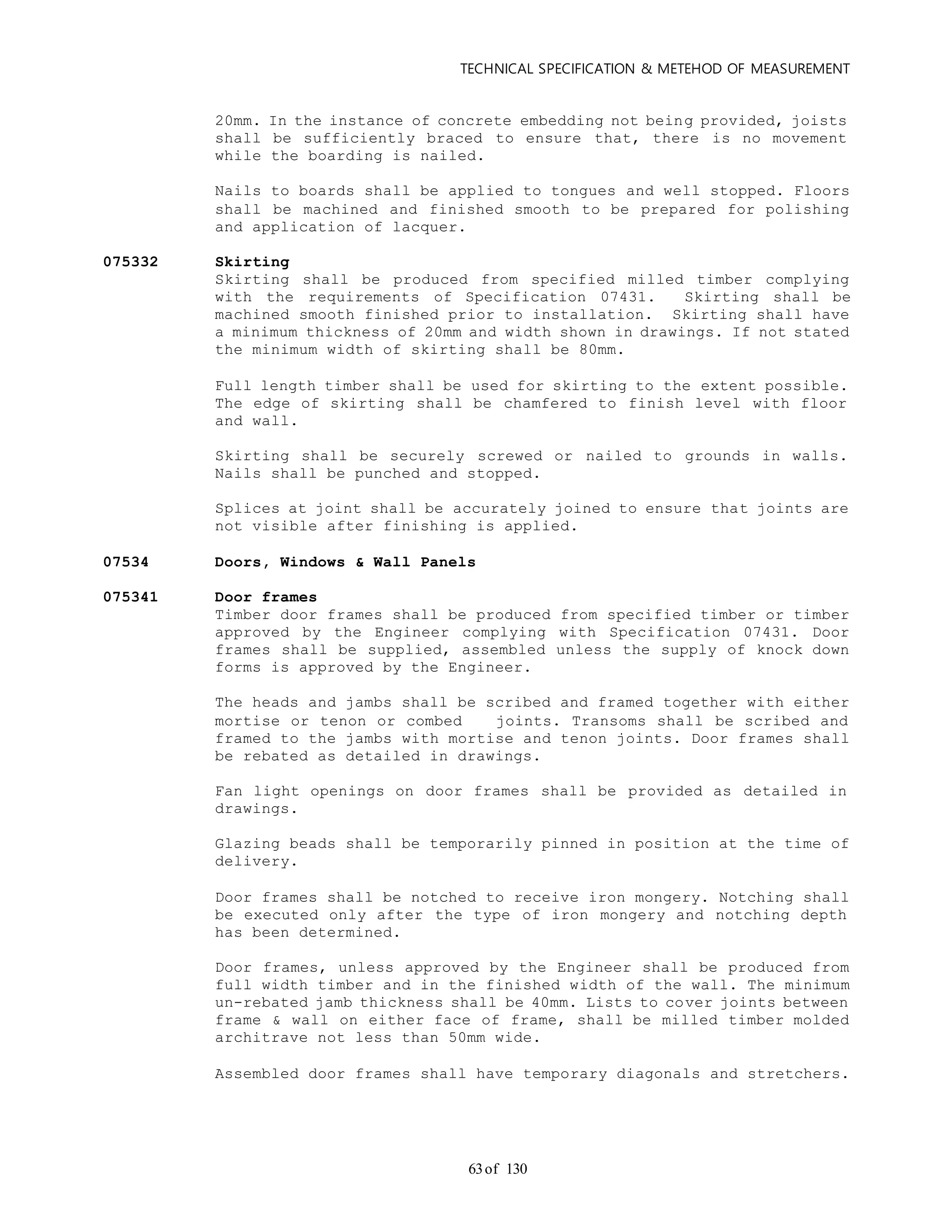 TECHNICAL SPECIFICATION & METEHOD OF MEASUREMENT
of 13063
20mm. In the instance of concrete embedding not being provided, joists
shall be sufficiently braced to ensure that, there is no movement
while the boarding is nailed.
Nails to boards shall be applied to tongues and well stopped. Floors
shall be machined and finished smooth to be prepared for polishing
and application of lacquer.
075332 Skirting
Skirting shall be produced from specified milled timber complying
with the requirements of Specification 07431. Skirting shall be
machined smooth finished prior to installation. Skirting shall have
a minimum thickness of 20mm and width shown in drawings. If not stated
the minimum width of skirting shall be 80mm.
Full length timber shall be used for skirting to the extent possible.
The edge of skirting shall be chamfered to finish level with floor
and wall.
Skirting shall be securely screwed or nailed to grounds in walls.
Nails shall be punched and stopped.
Splices at joint shall be accurately joined to ensure that joints are
not visible after finishing is applied.
07534 Doors, Windows & Wall Panels
075341 Door frames
Timber door frames shall be produced from specified timber or timber
approved by the Engineer complying with Specification 07431. Door
frames shall be supplied, assembled unless the supply of knock down
forms is approved by the Engineer.
The heads and jambs shall be scribed and framed together with either
mortise or tenon or combed joints. Transoms shall be scribed and
framed to the jambs with mortise and tenon joints. Door frames shall
be rebated as detailed in drawings.
Fan light openings on door frames shall be provided as detailed in
drawings.
Glazing beads shall be temporarily pinned in position at the time of
delivery.
Door frames shall be notched to receive iron mongery. Notching shall
be executed only after the type of iron mongery and notching depth
has been determined.
Door frames, unless approved by the Engineer shall be produced from
full width timber and in the finished width of the wall. The minimum
un-rebated jamb thickness shall be 40mm. Lists to cover joints between
frame & wall on either face of frame, shall be milled timber molded
architrave not less than 50mm wide.
Assembled door frames shall have temporary diagonals and stretchers.
 