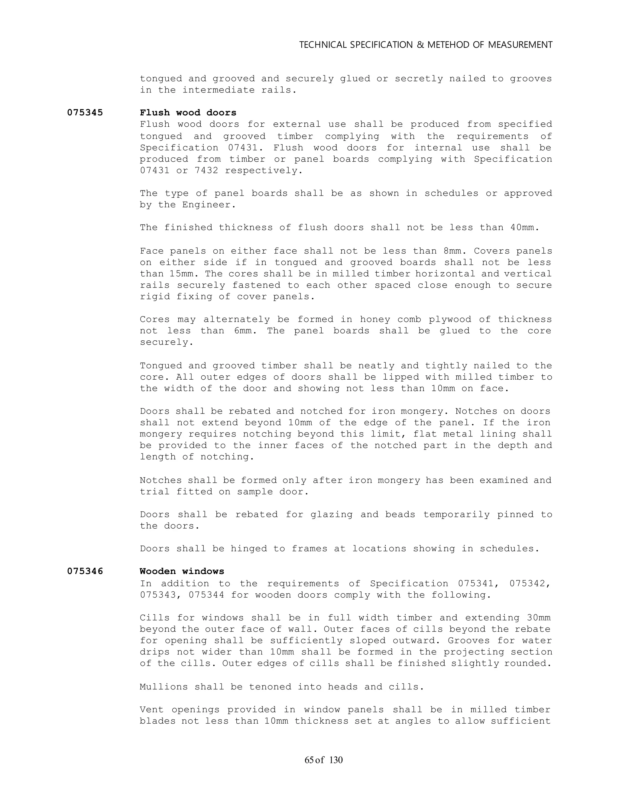 TECHNICAL SPECIFICATION & METEHOD OF MEASUREMENT
of 13065
tongued and grooved and securely glued or secretly nailed to grooves
in the intermediate rails.
075345 Flush wood doors
Flush wood doors for external use shall be produced from specified
tongued and grooved timber complying with the requirements of
Specification 07431. Flush wood doors for internal use shall be
produced from timber or panel boards complying with Specification
07431 or 7432 respectively.
The type of panel boards shall be as shown in schedules or approved
by the Engineer.
The finished thickness of flush doors shall not be less than 40mm.
Face panels on either face shall not be less than 8mm. Covers panels
on either side if in tongued and grooved boards shall not be less
than 15mm. The cores shall be in milled timber horizontal and vertical
rails securely fastened to each other spaced close enough to secure
rigid fixing of cover panels.
Cores may alternately be formed in honey comb plywood of thickness
not less than 6mm. The panel boards shall be glued to the core
securely.
Tongued and grooved timber shall be neatly and tightly nailed to the
core. All outer edges of doors shall be lipped with milled timber to
the width of the door and showing not less than 10mm on face.
Doors shall be rebated and notched for iron mongery. Notches on doors
shall not extend beyond 10mm of the edge of the panel. If the iron
mongery requires notching beyond this limit, flat metal lining shall
be provided to the inner faces of the notched part in the depth and
length of notching.
Notches shall be formed only after iron mongery has been examined and
trial fitted on sample door.
Doors shall be rebated for glazing and beads temporarily pinned to
the doors.
Doors shall be hinged to frames at locations showing in schedules.
075346 Wooden windows
In addition to the requirements of Specification 075341, 075342,
075343, 075344 for wooden doors comply with the following.
Cills for windows shall be in full width timber and extending 30mm
beyond the outer face of wall. Outer faces of cills beyond the rebate
for opening shall be sufficiently sloped outward. Grooves for water
drips not wider than 10mm shall be formed in the projecting section
of the cills. Outer edges of cills shall be finished slightly rounded.
Mullions shall be tenoned into heads and cills.
Vent openings provided in window panels shall be in milled timber
blades not less than 10mm thickness set at angles to allow sufficient
 