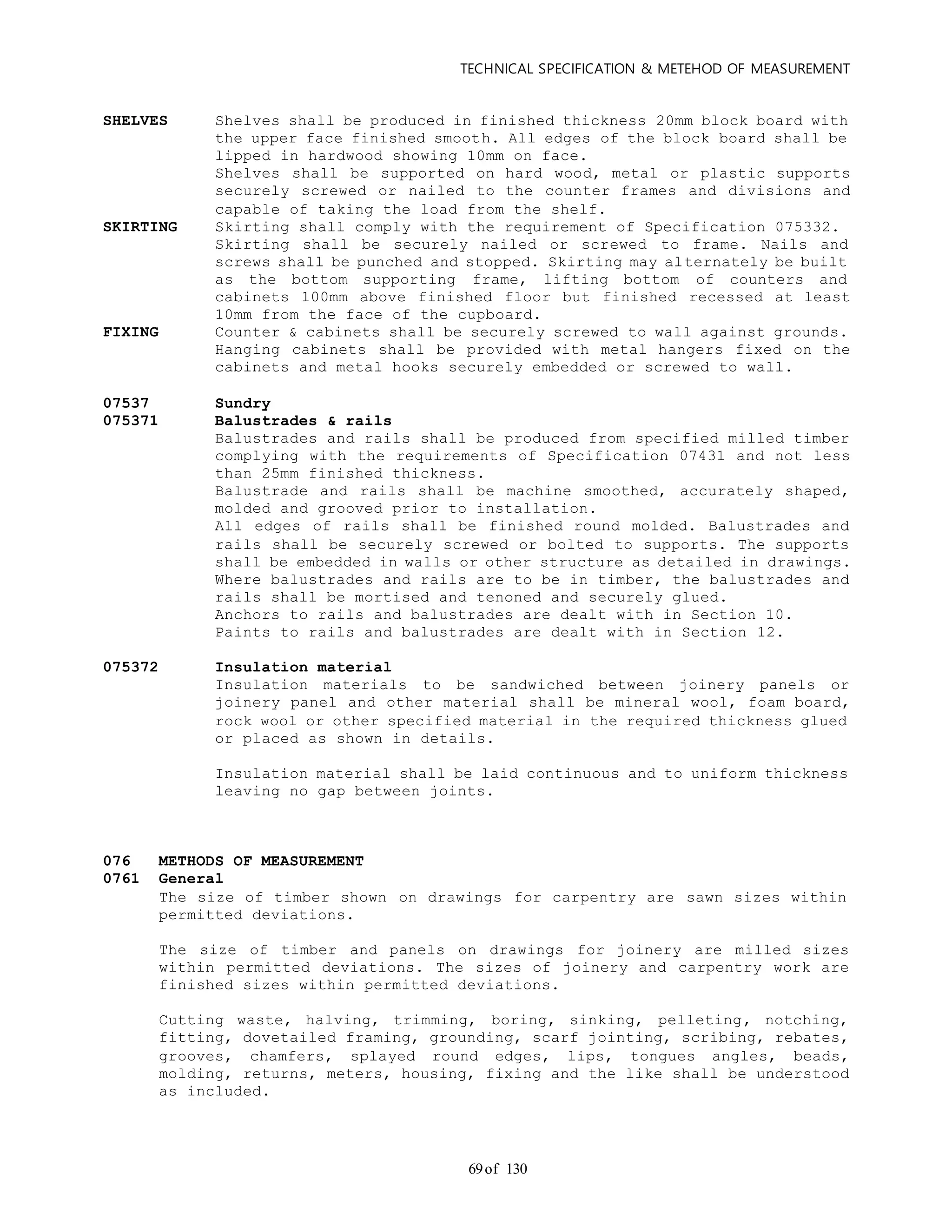 TECHNICAL SPECIFICATION & METEHOD OF MEASUREMENT
of 13069
SHELVES Shelves shall be produced in finished thickness 20mm block board with
the upper face finished smooth. All edges of the block board shall be
lipped in hardwood showing 10mm on face.
Shelves shall be supported on hard wood, metal or plastic supports
securely screwed or nailed to the counter frames and divisions and
capable of taking the load from the shelf.
SKIRTING Skirting shall comply with the requirement of Specification 075332.
Skirting shall be securely nailed or screwed to frame. Nails and
screws shall be punched and stopped. Skirting may alternately be built
as the bottom supporting frame, lifting bottom of counters and
cabinets 100mm above finished floor but finished recessed at least
10mm from the face of the cupboard.
FIXING Counter & cabinets shall be securely screwed to wall against grounds.
Hanging cabinets shall be provided with metal hangers fixed on the
cabinets and metal hooks securely embedded or screwed to wall.
07537 Sundry
075371 Balustrades & rails
Balustrades and rails shall be produced from specified milled timber
complying with the requirements of Specification 07431 and not less
than 25mm finished thickness.
Balustrade and rails shall be machine smoothed, accurately shaped,
molded and grooved prior to installation.
All edges of rails shall be finished round molded. Balustrades and
rails shall be securely screwed or bolted to supports. The supports
shall be embedded in walls or other structure as detailed in drawings.
Where balustrades and rails are to be in timber, the balustrades and
rails shall be mortised and tenoned and securely glued.
Anchors to rails and balustrades are dealt with in Section 10.
Paints to rails and balustrades are dealt with in Section 12.
075372 Insulation material
Insulation materials to be sandwiched between joinery panels or
joinery panel and other material shall be mineral wool, foam board,
rock wool or other specified material in the required thickness glued
or placed as shown in details.
Insulation material shall be laid continuous and to uniform thickness
leaving no gap between joints.
076 METHODS OF MEASUREMENT
0761 General
The size of timber shown on drawings for carpentry are sawn sizes within
permitted deviations.
The size of timber and panels on drawings for joinery are milled sizes
within permitted deviations. The sizes of joinery and carpentry work are
finished sizes within permitted deviations.
Cutting waste, halving, trimming, boring, sinking, pelleting, notching,
fitting, dovetailed framing, grounding, scarf jointing, scribing, rebates,
grooves, chamfers, splayed round edges, lips, tongues angles, beads,
molding, returns, meters, housing, fixing and the like shall be understood
as included.
 