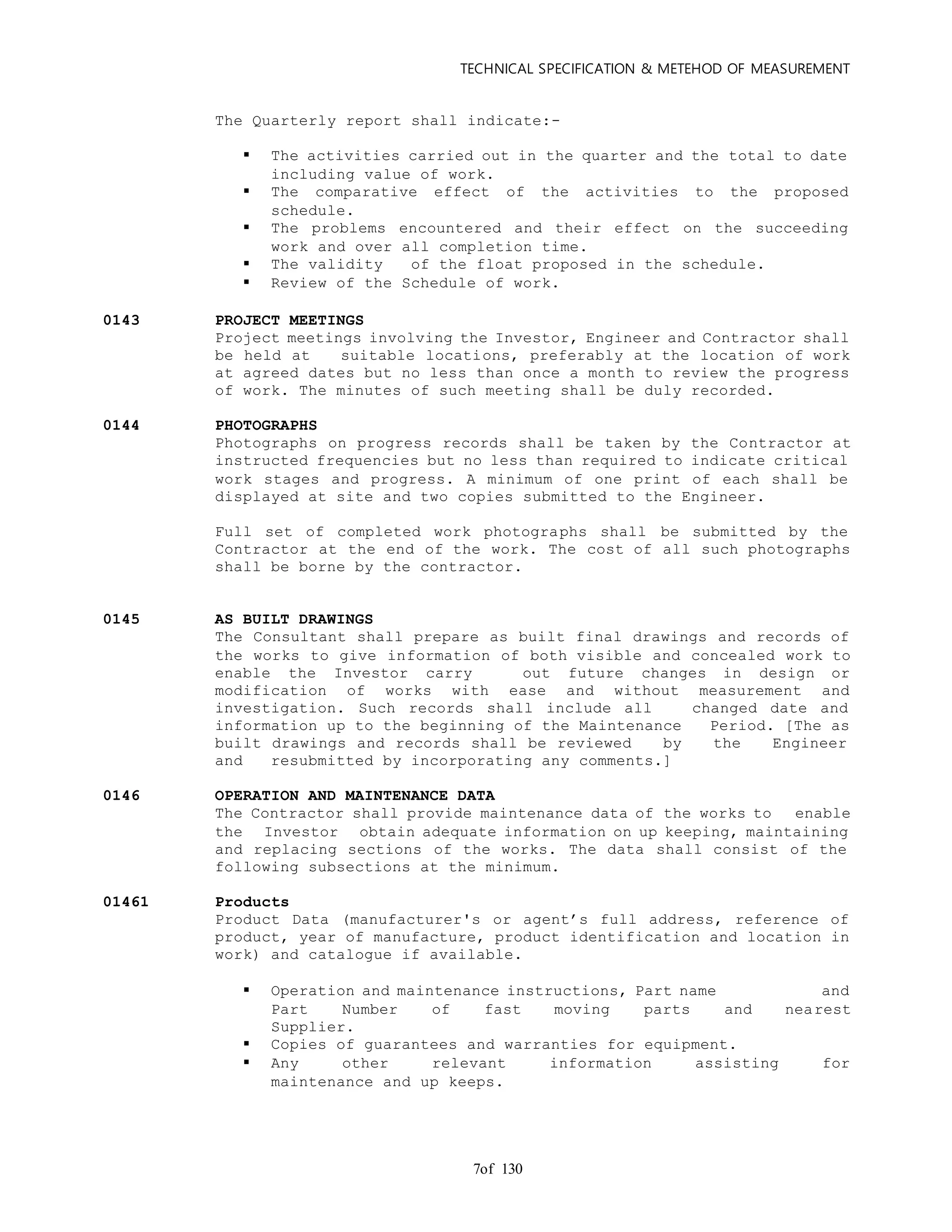 TECHNICAL SPECIFICATION & METEHOD OF MEASUREMENT
of 1307
The Quarterly report shall indicate:-
 The activities carried out in the quarter and the total to date
including value of work.
 The comparative effect of the activities to the proposed
schedule.
 The problems encountered and their effect on the succeeding
work and over all completion time.
 The validity of the float proposed in the schedule.
 Review of the Schedule of work.
0143 PROJECT MEETINGS
Project meetings involving the Investor, Engineer and Contractor shall
be held at suitable locations, preferably at the location of work
at agreed dates but no less than once a month to review the progress
of work. The minutes of such meeting shall be duly recorded.
0144 PHOTOGRAPHS
Photographs on progress records shall be taken by the Contractor at
instructed frequencies but no less than required to indicate critical
work stages and progress. A minimum of one print of each shall be
displayed at site and two copies submitted to the Engineer.
Full set of completed work photographs shall be submitted by the
Contractor at the end of the work. The cost of all such photographs
shall be borne by the contractor.
0145 AS BUILT DRAWINGS
The Consultant shall prepare as built final drawings and records of
the works to give information of both visible and concealed work to
enable the Investor carry out future changes in design or
modification of works with ease and without measurement and
investigation. Such records shall include all changed date and
information up to the beginning of the Maintenance Period. [The as
built drawings and records shall be reviewed by the Engineer
and resubmitted by incorporating any comments.]
0146 OPERATION AND MAINTENANCE DATA
The Contractor shall provide maintenance data of the works to enable
the Investor obtain adequate information on up keeping, maintaining
and replacing sections of the works. The data shall consist of the
following subsections at the minimum.
01461 Products
Product Data (manufacturer's or agent’s full address, reference of
product, year of manufacture, product identification and location in
work) and catalogue if available.
 Operation and maintenance instructions, Part name and
Part Number of fast moving parts and nearest
Supplier.
 Copies of guarantees and warranties for equipment.
 Any other relevant information assisting for
maintenance and up keeps.
 