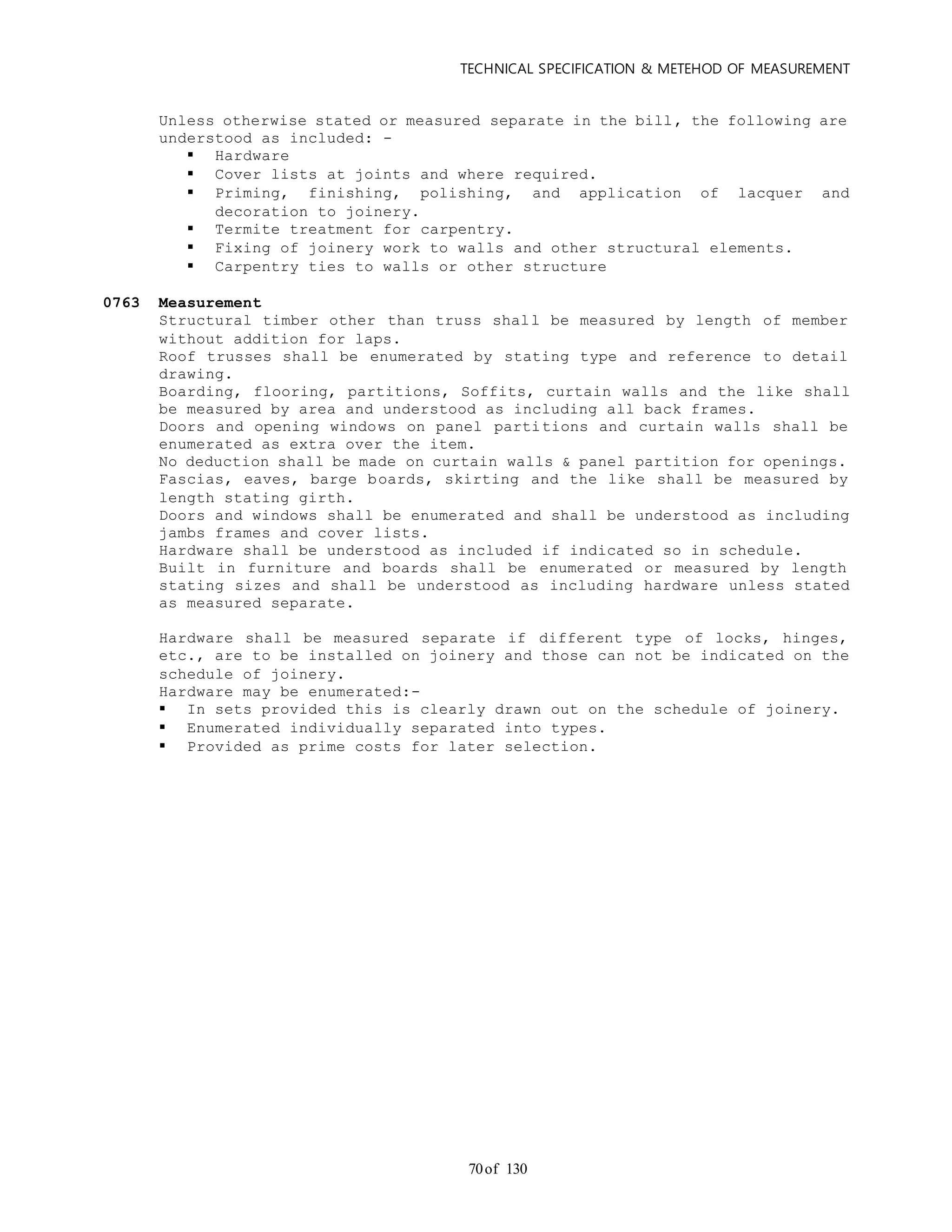 TECHNICAL SPECIFICATION & METEHOD OF MEASUREMENT
of 13070
Unless otherwise stated or measured separate in the bill, the following are
understood as included: -
 Hardware
 Cover lists at joints and where required.
 Priming, finishing, polishing, and application of lacquer and
decoration to joinery.
 Termite treatment for carpentry.
 Fixing of joinery work to walls and other structural elements.
 Carpentry ties to walls or other structure
0763 Measurement
Structural timber other than truss shall be measured by length of member
without addition for laps.
Roof trusses shall be enumerated by stating type and reference to detail
drawing.
Boarding, flooring, partitions, Soffits, curtain walls and the like shall
be measured by area and understood as including all back frames.
Doors and opening windows on panel partitions and curtain walls shall be
enumerated as extra over the item.
No deduction shall be made on curtain walls & panel partition for openings.
Fascias, eaves, barge boards, skirting and the like shall be measured by
length stating girth.
Doors and windows shall be enumerated and shall be understood as including
jambs frames and cover lists.
Hardware shall be understood as included if indicated so in schedule.
Built in furniture and boards shall be enumerated or measured by length
stating sizes and shall be understood as including hardware unless stated
as measured separate.
Hardware shall be measured separate if different type of locks, hinges,
etc., are to be installed on joinery and those can not be indicated on the
schedule of joinery.
Hardware may be enumerated:-
 In sets provided this is clearly drawn out on the schedule of joinery.
 Enumerated individually separated into types.
 Provided as prime costs for later selection.
 