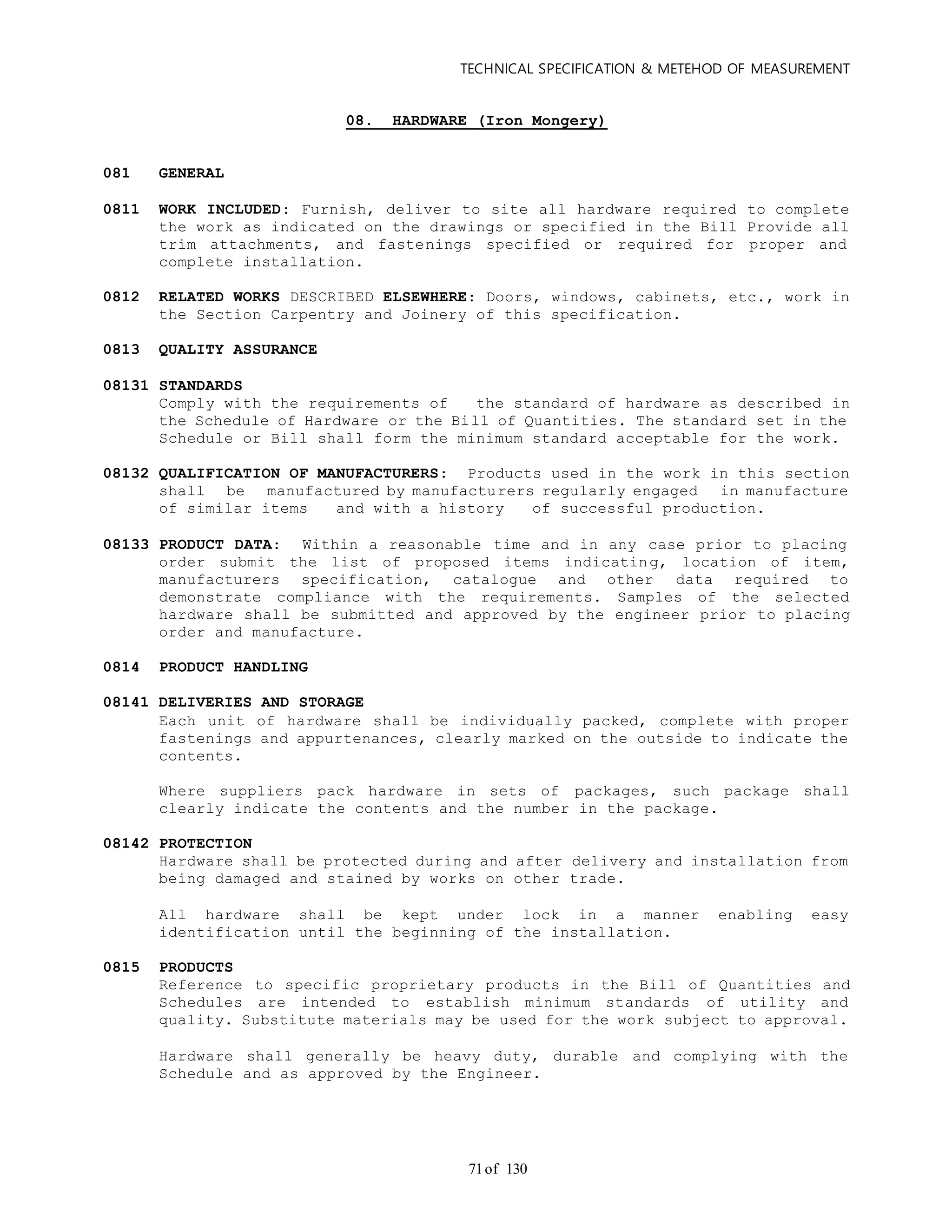 TECHNICAL SPECIFICATION & METEHOD OF MEASUREMENT
of 13071
08. HARDWARE (Iron Mongery)
081 GENERAL
0811 WORK INCLUDED: Furnish, deliver to site all hardware required to complete
the work as indicated on the drawings or specified in the Bill Provide all
trim attachments, and fastenings specified or required for proper and
complete installation.
0812 RELATED WORKS DESCRIBED ELSEWHERE: Doors, windows, cabinets, etc., work in
the Section Carpentry and Joinery of this specification.
0813 QUALITY ASSURANCE
08131 STANDARDS
Comply with the requirements of the standard of hardware as described in
the Schedule of Hardware or the Bill of Quantities. The standard set in the
Schedule or Bill shall form the minimum standard acceptable for the work.
08132 QUALIFICATION OF MANUFACTURERS: Products used in the work in this section
shall be manufactured by manufacturers regularly engaged in manufacture
of similar items and with a history of successful production.
08133 PRODUCT DATA: Within a reasonable time and in any case prior to placing
order submit the list of proposed items indicating, location of item,
manufacturers specification, catalogue and other data required to
demonstrate compliance with the requirements. Samples of the selected
hardware shall be submitted and approved by the engineer prior to placing
order and manufacture.
0814 PRODUCT HANDLING
08141 DELIVERIES AND STORAGE
Each unit of hardware shall be individually packed, complete with proper
fastenings and appurtenances, clearly marked on the outside to indicate the
contents.
Where suppliers pack hardware in sets of packages, such package shall
clearly indicate the contents and the number in the package.
08142 PROTECTION
Hardware shall be protected during and after delivery and installation from
being damaged and stained by works on other trade.
All hardware shall be kept under lock in a manner enabling easy
identification until the beginning of the installation.
0815 PRODUCTS
Reference to specific proprietary products in the Bill of Quantities and
Schedules are intended to establish minimum standards of utility and
quality. Substitute materials may be used for the work subject to approval.
Hardware shall generally be heavy duty, durable and complying with the
Schedule and as approved by the Engineer.
 