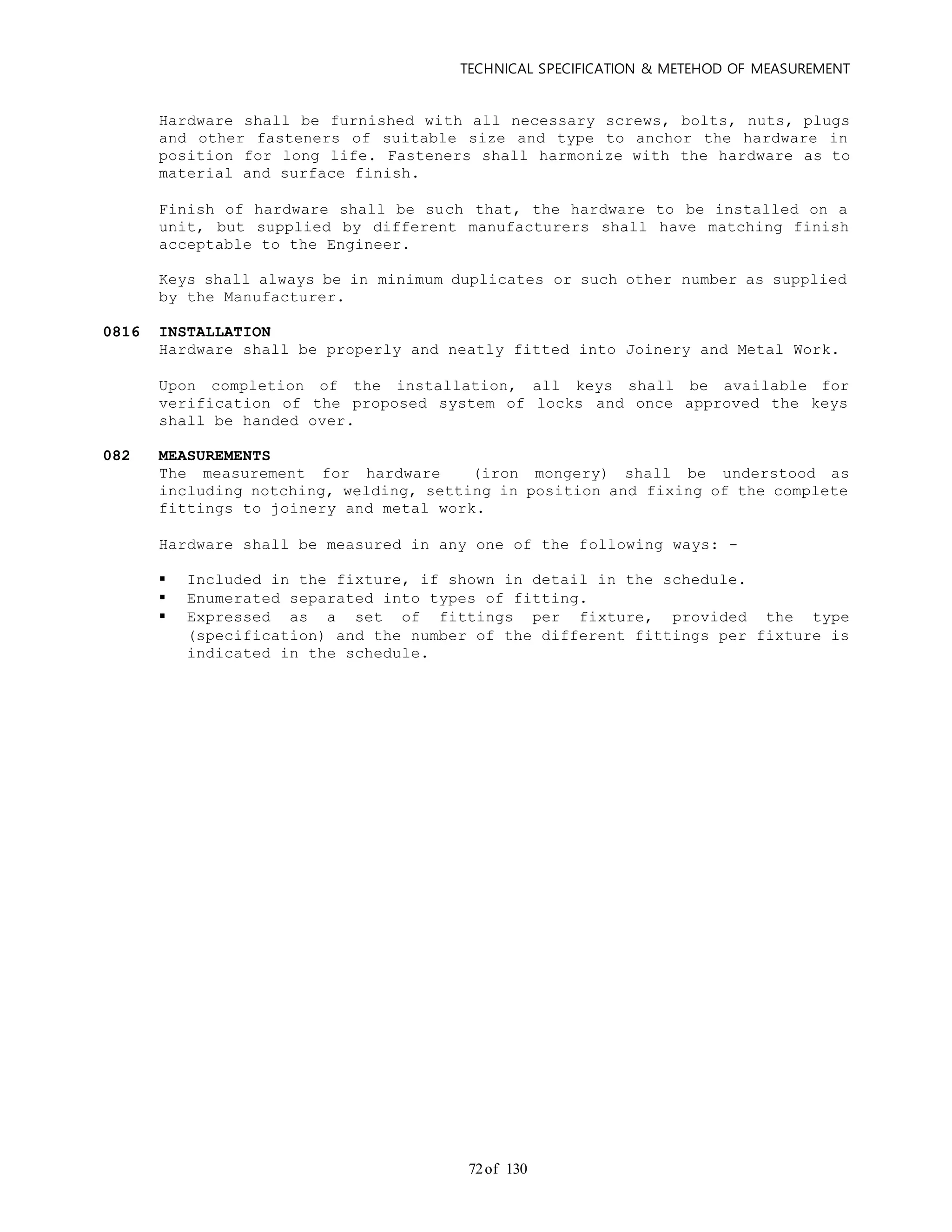 TECHNICAL SPECIFICATION & METEHOD OF MEASUREMENT
of 13072
Hardware shall be furnished with all necessary screws, bolts, nuts, plugs
and other fasteners of suitable size and type to anchor the hardware in
position for long life. Fasteners shall harmonize with the hardware as to
material and surface finish.
Finish of hardware shall be such that, the hardware to be installed on a
unit, but supplied by different manufacturers shall have matching finish
acceptable to the Engineer.
Keys shall always be in minimum duplicates or such other number as supplied
by the Manufacturer.
0816 INSTALLATION
Hardware shall be properly and neatly fitted into Joinery and Metal Work.
Upon completion of the installation, all keys shall be available for
verification of the proposed system of locks and once approved the keys
shall be handed over.
082 MEASUREMENTS
The measurement for hardware (iron mongery) shall be understood as
including notching, welding, setting in position and fixing of the complete
fittings to joinery and metal work.
Hardware shall be measured in any one of the following ways: -
 Included in the fixture, if shown in detail in the schedule.
 Enumerated separated into types of fitting.
 Expressed as a set of fittings per fixture, provided the type
(specification) and the number of the different fittings per fixture is
indicated in the schedule.
 