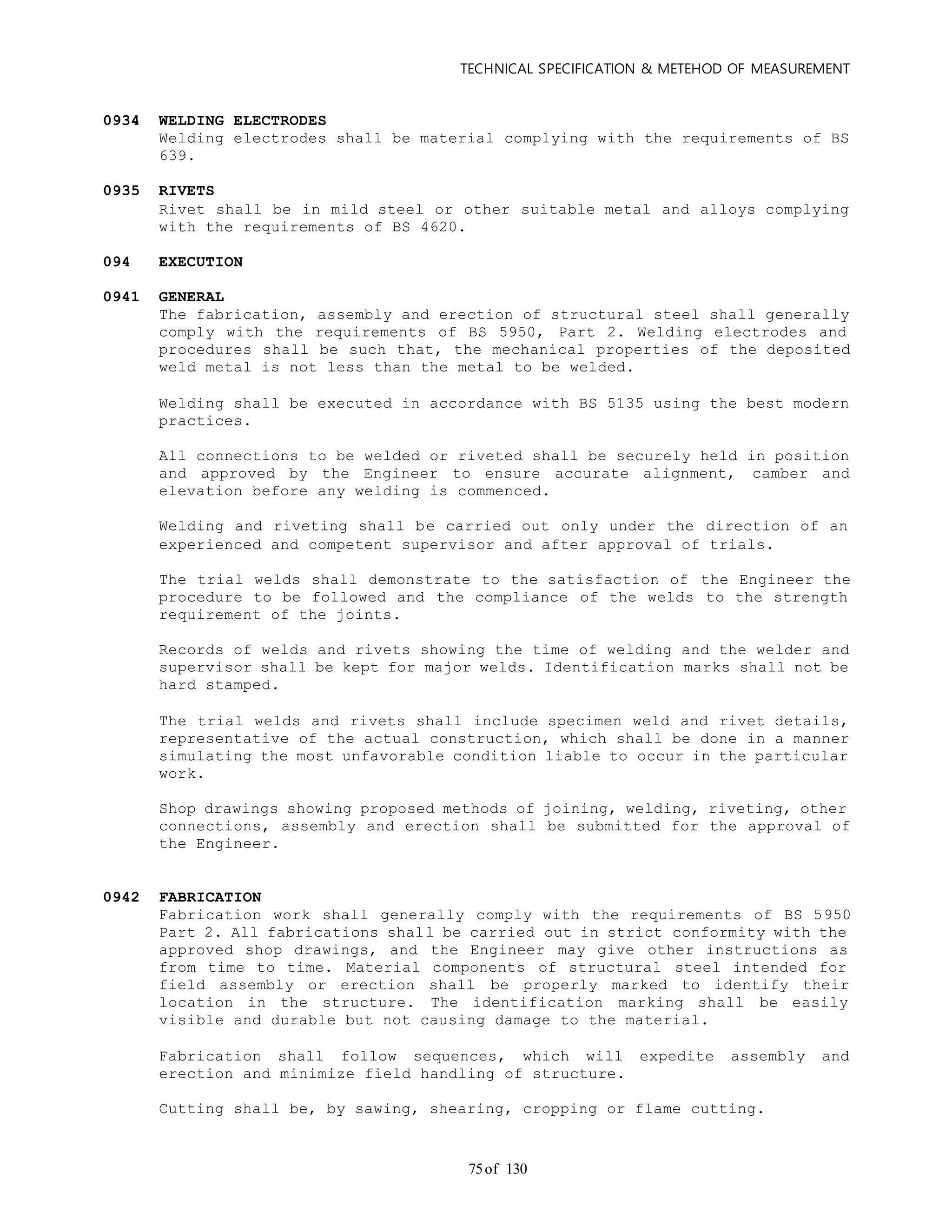 TECHNICAL SPECIFICATION & METEHOD OF MEASUREMENT
of 13075
0934 WELDING ELECTRODES
Welding electrodes shall be material complying with the requirements of BS
639.
0935 RIVETS
Rivet shall be in mild steel or other suitable metal and alloys complying
with the requirements of BS 4620.
094 EXECUTION
0941 GENERAL
The fabrication, assembly and erection of structural steel shall generally
comply with the requirements of BS 5950, Part 2. Welding electrodes and
procedures shall be such that, the mechanical properties of the deposited
weld metal is not less than the metal to be welded.
Welding shall be executed in accordance with BS 5135 using the best modern
practices.
All connections to be welded or riveted shall be securely held in position
and approved by the Engineer to ensure accurate alignment, camber and
elevation before any welding is commenced.
Welding and riveting shall be carried out only under the direction of an
experienced and competent supervisor and after approval of trials.
The trial welds shall demonstrate to the satisfaction of the Engineer the
procedure to be followed and the compliance of the welds to the strength
requirement of the joints.
Records of welds and rivets showing the time of welding and the welder and
supervisor shall be kept for major welds. Identification marks shall not be
hard stamped.
The trial welds and rivets shall include specimen weld and rivet details,
representative of the actual construction, which shall be done in a manner
simulating the most unfavorable condition liable to occur in the particular
work.
Shop drawings showing proposed methods of joining, welding, riveting, other
connections, assembly and erection shall be submitted for the approval of
the Engineer.
0942 FABRICATION
Fabrication work shall generally comply with the requirements of BS 5950
Part 2. All fabrications shall be carried out in strict conformity with the
approved shop drawings, and the Engineer may give other instructions as
from time to time. Material components of structural steel intended for
field assembly or erection shall be properly marked to identify their
location in the structure. The identification marking shall be easily
visible and durable but not causing damage to the material.
Fabrication shall follow sequences, which will expedite assembly and
erection and minimize field handling of structure.
Cutting shall be, by sawing, shearing, cropping or flame cutting.
 
