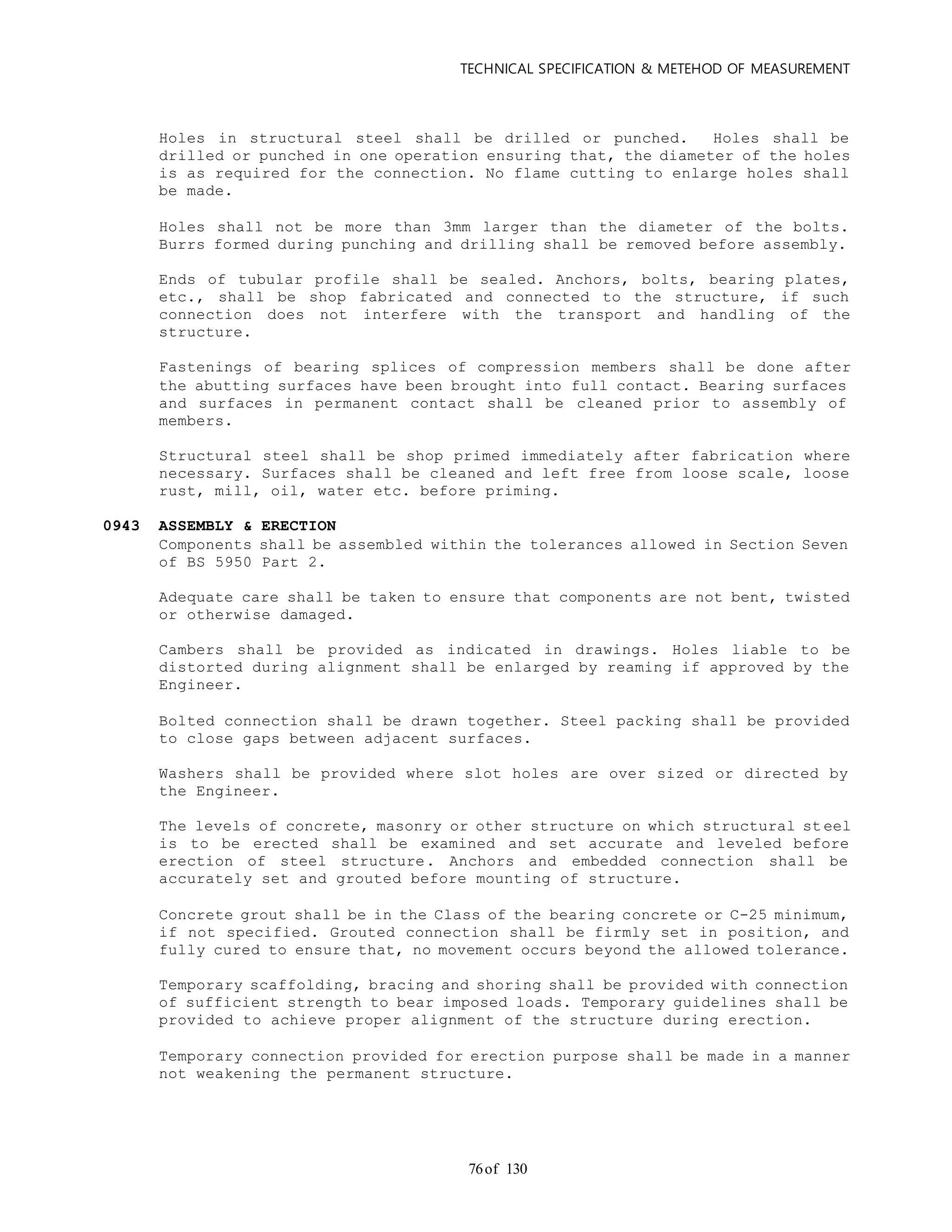 TECHNICAL SPECIFICATION & METEHOD OF MEASUREMENT
of 13076
Holes in structural steel shall be drilled or punched. Holes shall be
drilled or punched in one operation ensuring that, the diameter of the holes
is as required for the connection. No flame cutting to enlarge holes shall
be made.
Holes shall not be more than 3mm larger than the diameter of the bolts.
Burrs formed during punching and drilling shall be removed before assembly.
Ends of tubular profile shall be sealed. Anchors, bolts, bearing plates,
etc., shall be shop fabricated and connected to the structure, if such
connection does not interfere with the transport and handling of the
structure.
Fastenings of bearing splices of compression members shall be done after
the abutting surfaces have been brought into full contact. Bearing surfaces
and surfaces in permanent contact shall be cleaned prior to assembly of
members.
Structural steel shall be shop primed immediately after fabrication where
necessary. Surfaces shall be cleaned and left free from loose scale, loose
rust, mill, oil, water etc. before priming.
0943 ASSEMBLY & ERECTION
Components shall be assembled within the tolerances allowed in Section Seven
of BS 5950 Part 2.
Adequate care shall be taken to ensure that components are not bent, twisted
or otherwise damaged.
Cambers shall be provided as indicated in drawings. Holes liable to be
distorted during alignment shall be enlarged by reaming if approved by the
Engineer.
Bolted connection shall be drawn together. Steel packing shall be provided
to close gaps between adjacent surfaces.
Washers shall be provided where slot holes are over sized or directed by
the Engineer.
The levels of concrete, masonry or other structure on which structural st eel
is to be erected shall be examined and set accurate and leveled before
erection of steel structure. Anchors and embedded connection shall be
accurately set and grouted before mounting of structure.
Concrete grout shall be in the Class of the bearing concrete or C-25 minimum,
if not specified. Grouted connection shall be firmly set in position, and
fully cured to ensure that, no movement occurs beyond the allowed tolerance.
Temporary scaffolding, bracing and shoring shall be provided with connection
of sufficient strength to bear imposed loads. Temporary guidelines shall be
provided to achieve proper alignment of the structure during erection.
Temporary connection provided for erection purpose shall be made in a manner
not weakening the permanent structure.
 