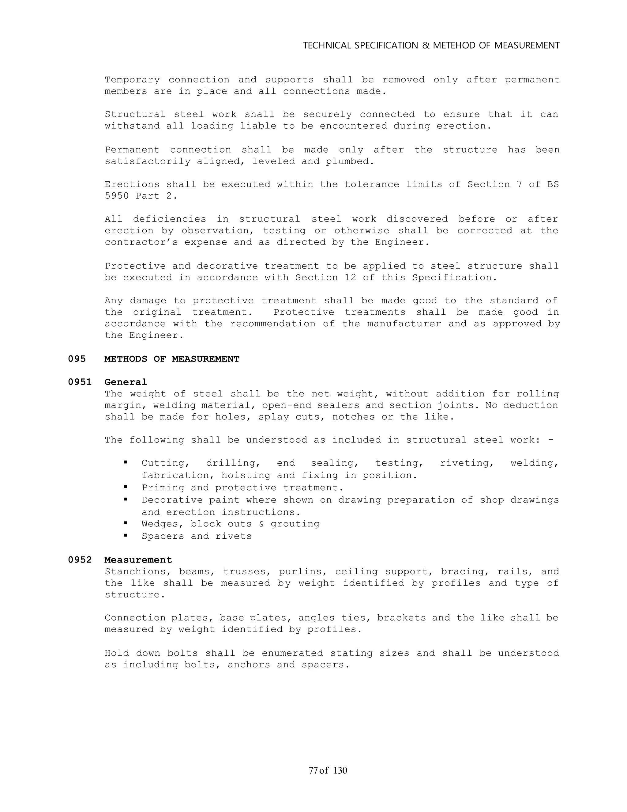 TECHNICAL SPECIFICATION & METEHOD OF MEASUREMENT
of 13077
Temporary connection and supports shall be removed only after permanent
members are in place and all connections made.
Structural steel work shall be securely connected to ensure that it can
withstand all loading liable to be encountered during erection.
Permanent connection shall be made only after the structure has been
satisfactorily aligned, leveled and plumbed.
Erections shall be executed within the tolerance limits of Section 7 of BS
5950 Part 2.
All deficiencies in structural steel work discovered before or after
erection by observation, testing or otherwise shall be corrected at the
contractor’s expense and as directed by the Engineer.
Protective and decorative treatment to be applied to steel structure shall
be executed in accordance with Section 12 of this Specification.
Any damage to protective treatment shall be made good to the standard of
the original treatment. Protective treatments shall be made good in
accordance with the recommendation of the manufacturer and as approved by
the Engineer.
095 METHODS OF MEASUREMENT
0951 General
The weight of steel shall be the net weight, without addition for rolling
margin, welding material, open-end sealers and section joints. No deduction
shall be made for holes, splay cuts, notches or the like.
The following shall be understood as included in structural steel work: -
 Cutting, drilling, end sealing, testing, riveting, welding,
fabrication, hoisting and fixing in position.
 Priming and protective treatment.
 Decorative paint where shown on drawing preparation of shop drawings
and erection instructions.
 Wedges, block outs & grouting
 Spacers and rivets
0952 Measurement
Stanchions, beams, trusses, purlins, ceiling support, bracing, rails, and
the like shall be measured by weight identified by profiles and type of
structure.
Connection plates, base plates, angles ties, brackets and the like shall be
measured by weight identified by profiles.
Hold down bolts shall be enumerated stating sizes and shall be understood
as including bolts, anchors and spacers.
 