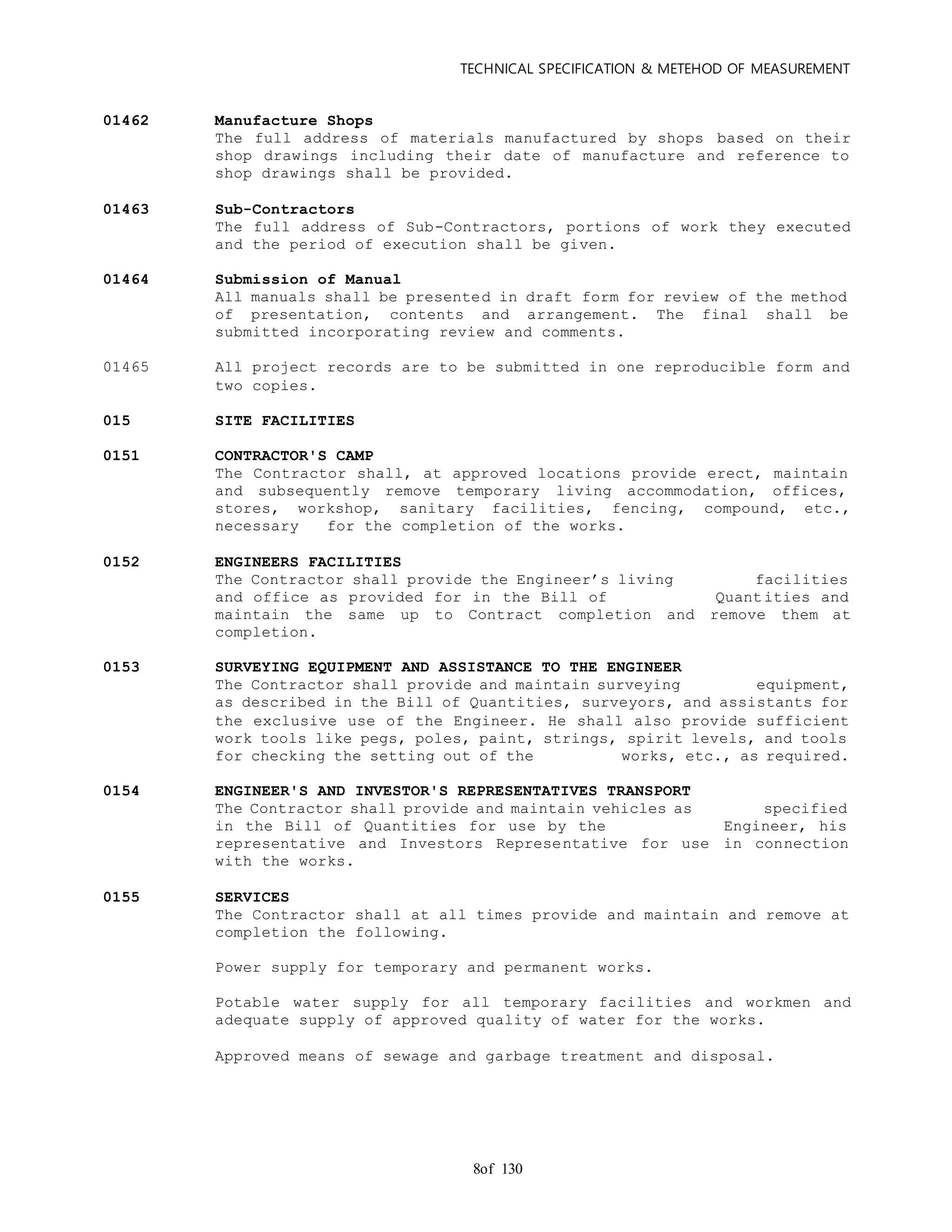 TECHNICAL SPECIFICATION & METEHOD OF MEASUREMENT
of 1308
01462 Manufacture Shops
The full address of materials manufactured by shops based on their
shop drawings including their date of manufacture and reference to
shop drawings shall be provided.
01463 Sub-Contractors
The full address of Sub-Contractors, portions of work they executed
and the period of execution shall be given.
01464 Submission of Manual
All manuals shall be presented in draft form for review of the method
of presentation, contents and arrangement. The final shall be
submitted incorporating review and comments.
01465 All project records are to be submitted in one reproducible form and
two copies.
015 SITE FACILITIES
0151 CONTRACTOR'S CAMP
The Contractor shall, at approved locations provide erect, maintain
and subsequently remove temporary living accommodation, offices,
stores, workshop, sanitary facilities, fencing, compound, etc.,
necessary for the completion of the works.
0152 ENGINEERS FACILITIES
The Contractor shall provide the Engineer’s living facilities
and office as provided for in the Bill of Quantities and
maintain the same up to Contract completion and remove them at
completion.
0153 SURVEYING EQUIPMENT AND ASSISTANCE TO THE ENGINEER
The Contractor shall provide and maintain surveying equipment,
as described in the Bill of Quantities, surveyors, and assistants for
the exclusive use of the Engineer. He shall also provide sufficient
work tools like pegs, poles, paint, strings, spirit levels, and tools
for checking the setting out of the works, etc., as required.
0154 ENGINEER'S AND INVESTOR'S REPRESENTATIVES TRANSPORT
The Contractor shall provide and maintain vehicles as specified
in the Bill of Quantities for use by the Engineer, his
representative and Investors Representative for use in connection
with the works.
0155 SERVICES
The Contractor shall at all times provide and maintain and remove at
completion the following.
Power supply for temporary and permanent works.
Potable water supply for all temporary facilities and workmen and
adequate supply of approved quality of water for the works.
Approved means of sewage and garbage treatment and disposal.
 