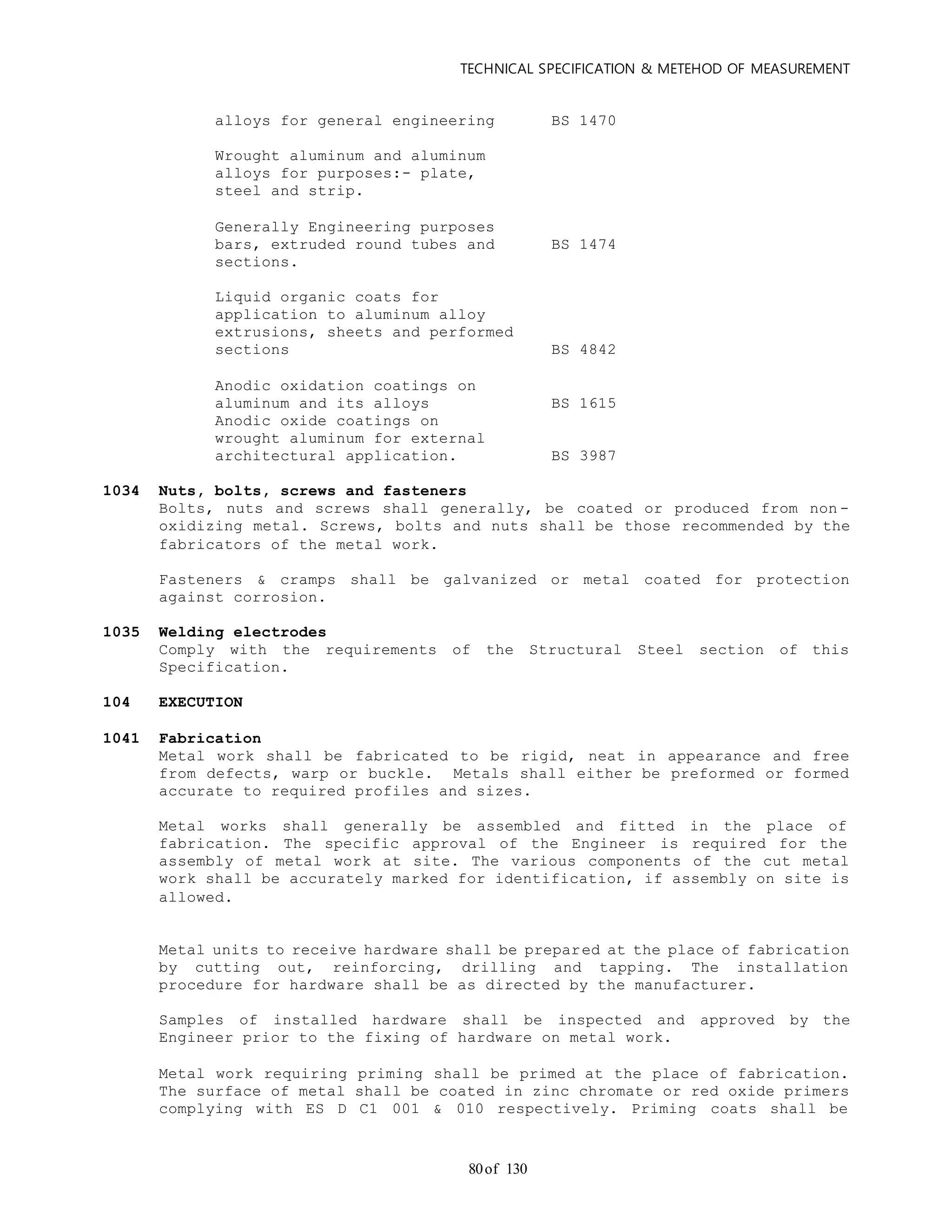 TECHNICAL SPECIFICATION & METEHOD OF MEASUREMENT
of 13080
alloys for general engineering BS 1470
Wrought aluminum and aluminum
alloys for purposes:- plate,
steel and strip.
Generally Engineering purposes
bars, extruded round tubes and BS 1474
sections.
Liquid organic coats for
application to aluminum alloy
extrusions, sheets and performed
sections BS 4842
Anodic oxidation coatings on
aluminum and its alloys BS 1615
Anodic oxide coatings on
wrought aluminum for external
architectural application. BS 3987
1034 Nuts, bolts, screws and fasteners
Bolts, nuts and screws shall generally, be coated or produced from non -
oxidizing metal. Screws, bolts and nuts shall be those recommended by the
fabricators of the metal work.
Fasteners & cramps shall be galvanized or metal coated for protection
against corrosion.
1035 Welding electrodes
Comply with the requirements of the Structural Steel section of this
Specification.
104 EXECUTION
1041 Fabrication
Metal work shall be fabricated to be rigid, neat in appearance and free
from defects, warp or buckle. Metals shall either be preformed or formed
accurate to required profiles and sizes.
Metal works shall generally be assembled and fitted in the place of
fabrication. The specific approval of the Engineer is required for the
assembly of metal work at site. The various components of the cut metal
work shall be accurately marked for identification, if assembly on site is
allowed.
Metal units to receive hardware shall be prepared at the place of fabrication
by cutting out, reinforcing, drilling and tapping. The installation
procedure for hardware shall be as directed by the manufacturer.
Samples of installed hardware shall be inspected and approved by the
Engineer prior to the fixing of hardware on metal work.
Metal work requiring priming shall be primed at the place of fabrication.
The surface of metal shall be coated in zinc chromate or red oxide primers
complying with ES D C1 001 & 010 respectively. Priming coats shall be
 