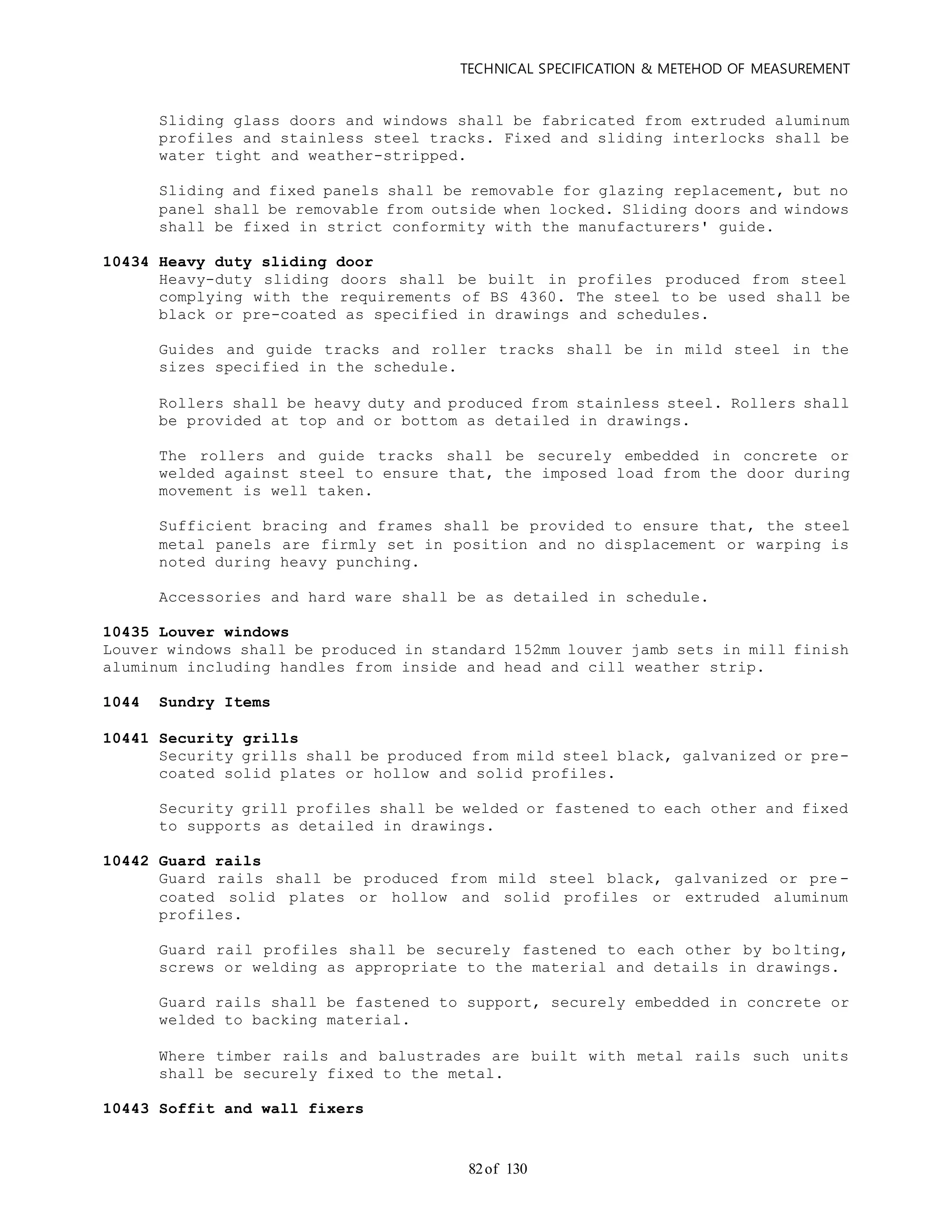 TECHNICAL SPECIFICATION & METEHOD OF MEASUREMENT
of 13082
Sliding glass doors and windows shall be fabricated from extruded aluminum
profiles and stainless steel tracks. Fixed and sliding interlocks shall be
water tight and weather-stripped.
Sliding and fixed panels shall be removable for glazing replacement, but no
panel shall be removable from outside when locked. Sliding doors and windows
shall be fixed in strict conformity with the manufacturers' guide.
10434 Heavy duty sliding door
Heavy-duty sliding doors shall be built in profiles produced from steel
complying with the requirements of BS 4360. The steel to be used shall be
black or pre-coated as specified in drawings and schedules.
Guides and guide tracks and roller tracks shall be in mild steel in the
sizes specified in the schedule.
Rollers shall be heavy duty and produced from stainless steel. Rollers shall
be provided at top and or bottom as detailed in drawings.
The rollers and guide tracks shall be securely embedded in concrete or
welded against steel to ensure that, the imposed load from the door during
movement is well taken.
Sufficient bracing and frames shall be provided to ensure that, the steel
metal panels are firmly set in position and no displacement or warping is
noted during heavy punching.
Accessories and hard ware shall be as detailed in schedule.
10435 Louver windows
Louver windows shall be produced in standard 152mm louver jamb sets in mill finish
aluminum including handles from inside and head and cill weather strip.
1044 Sundry Items
10441 Security grills
Security grills shall be produced from mild steel black, galvanized or pre-
coated solid plates or hollow and solid profiles.
Security grill profiles shall be welded or fastened to each other and fixed
to supports as detailed in drawings.
10442 Guard rails
Guard rails shall be produced from mild steel black, galvanized or pre -
coated solid plates or hollow and solid profiles or extruded aluminum
profiles.
Guard rail profiles shall be securely fastened to each other by bo lting,
screws or welding as appropriate to the material and details in drawings.
Guard rails shall be fastened to support, securely embedded in concrete or
welded to backing material.
Where timber rails and balustrades are built with metal rails such units
shall be securely fixed to the metal.
10443 Soffit and wall fixers
 