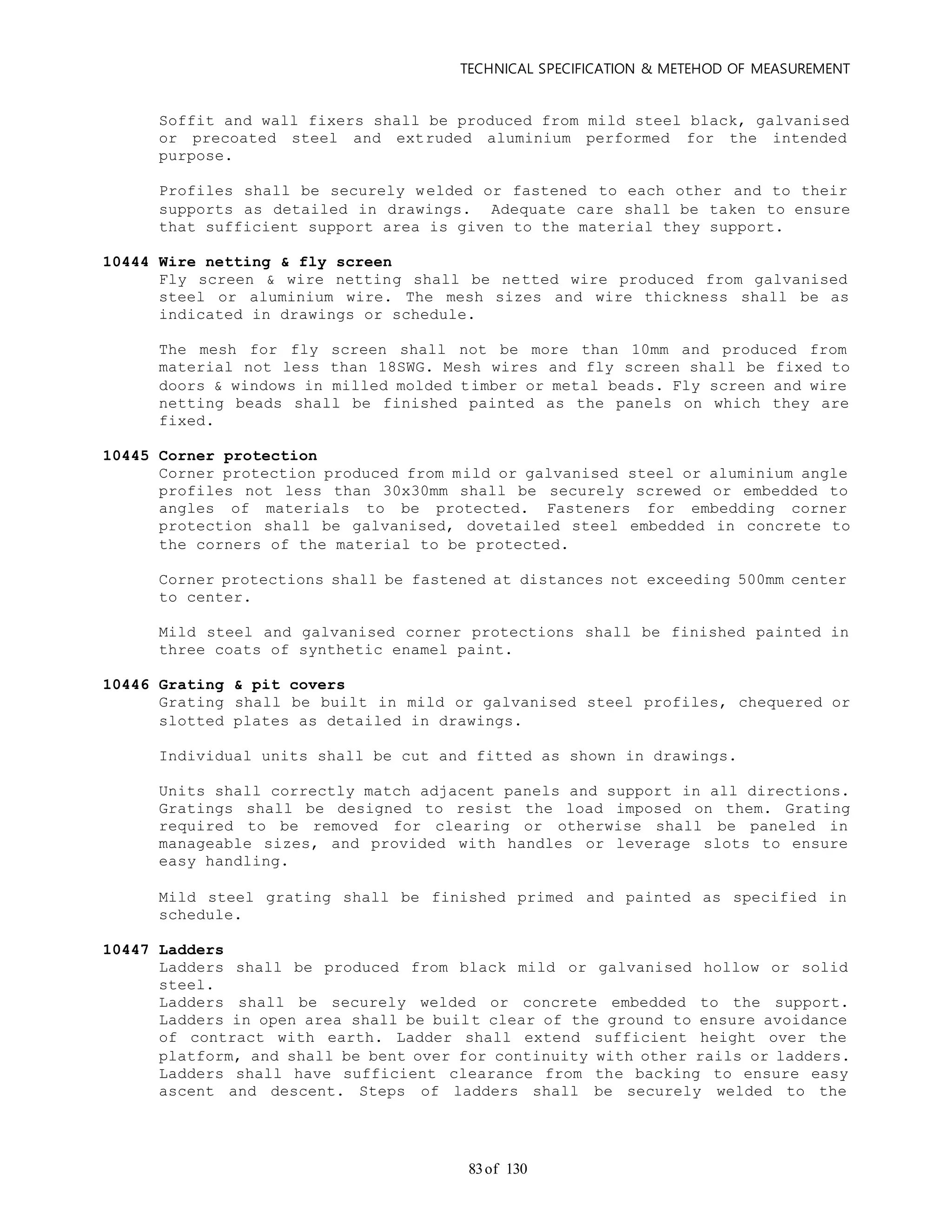 TECHNICAL SPECIFICATION & METEHOD OF MEASUREMENT
of 13083
Soffit and wall fixers shall be produced from mild steel black, galvanised
or precoated steel and extruded aluminium performed for the intended
purpose.
Profiles shall be securely welded or fastened to each other and to their
supports as detailed in drawings. Adequate care shall be taken to ensure
that sufficient support area is given to the material they support.
10444 Wire netting & fly screen
Fly screen & wire netting shall be netted wire produced from galvanised
steel or aluminium wire. The mesh sizes and wire thickness shall be as
indicated in drawings or schedule.
The mesh for fly screen shall not be more than 10mm and produced from
material not less than 18SWG. Mesh wires and fly screen shall be fixed to
doors & windows in milled molded timber or metal beads. Fly screen and wire
netting beads shall be finished painted as the panels on which they are
fixed.
10445 Corner protection
Corner protection produced from mild or galvanised steel or aluminium angle
profiles not less than 30x30mm shall be securely screwed or embedded to
angles of materials to be protected. Fasteners for embedding corner
protection shall be galvanised, dovetailed steel embedded in concrete to
the corners of the material to be protected.
Corner protections shall be fastened at distances not exceeding 500mm center
to center.
Mild steel and galvanised corner protections shall be finished painted in
three coats of synthetic enamel paint.
10446 Grating & pit covers
Grating shall be built in mild or galvanised steel profiles, chequered or
slotted plates as detailed in drawings.
Individual units shall be cut and fitted as shown in drawings.
Units shall correctly match adjacent panels and support in all directions.
Gratings shall be designed to resist the load imposed on them. Grating
required to be removed for clearing or otherwise shall be paneled in
manageable sizes, and provided with handles or leverage slots to ensure
easy handling.
Mild steel grating shall be finished primed and painted as specified in
schedule.
10447 Ladders
Ladders shall be produced from black mild or galvanised hollow or solid
steel.
Ladders shall be securely welded or concrete embedded to the support.
Ladders in open area shall be built clear of the ground to ensure avoidance
of contract with earth. Ladder shall extend sufficient height over the
platform, and shall be bent over for continuity with other rails or ladders.
Ladders shall have sufficient clearance from the backing to ensure easy
ascent and descent. Steps of ladders shall be securely welded to the
 
