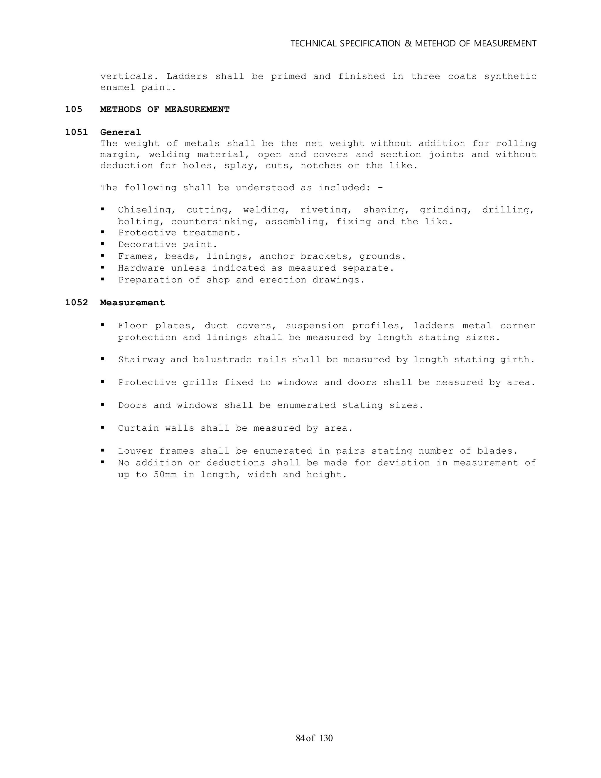 TECHNICAL SPECIFICATION & METEHOD OF MEASUREMENT
of 13084
verticals. Ladders shall be primed and finished in three coats synthetic
enamel paint.
105 METHODS OF MEASUREMENT
1051 General
The weight of metals shall be the net weight without addition for rolling
margin, welding material, open and covers and section joints and without
deduction for holes, splay, cuts, notches or the like.
The following shall be understood as included: -
 Chiseling, cutting, welding, riveting, shaping, grinding, drilling,
bolting, countersinking, assembling, fixing and the like.
 Protective treatment.
 Decorative paint.
 Frames, beads, linings, anchor brackets, grounds.
 Hardware unless indicated as measured separate.
 Preparation of shop and erection drawings.
1052 Measurement
 Floor plates, duct covers, suspension profiles, ladders metal corner
protection and linings shall be measured by length stating sizes.
 Stairway and balustrade rails shall be measured by length stating girth.
 Protective grills fixed to windows and doors shall be measured by area.
 Doors and windows shall be enumerated stating sizes.
 Curtain walls shall be measured by area.
 Louver frames shall be enumerated in pairs stating number of blades.
 No addition or deductions shall be made for deviation in measurement of
up to 50mm in length, width and height.
 