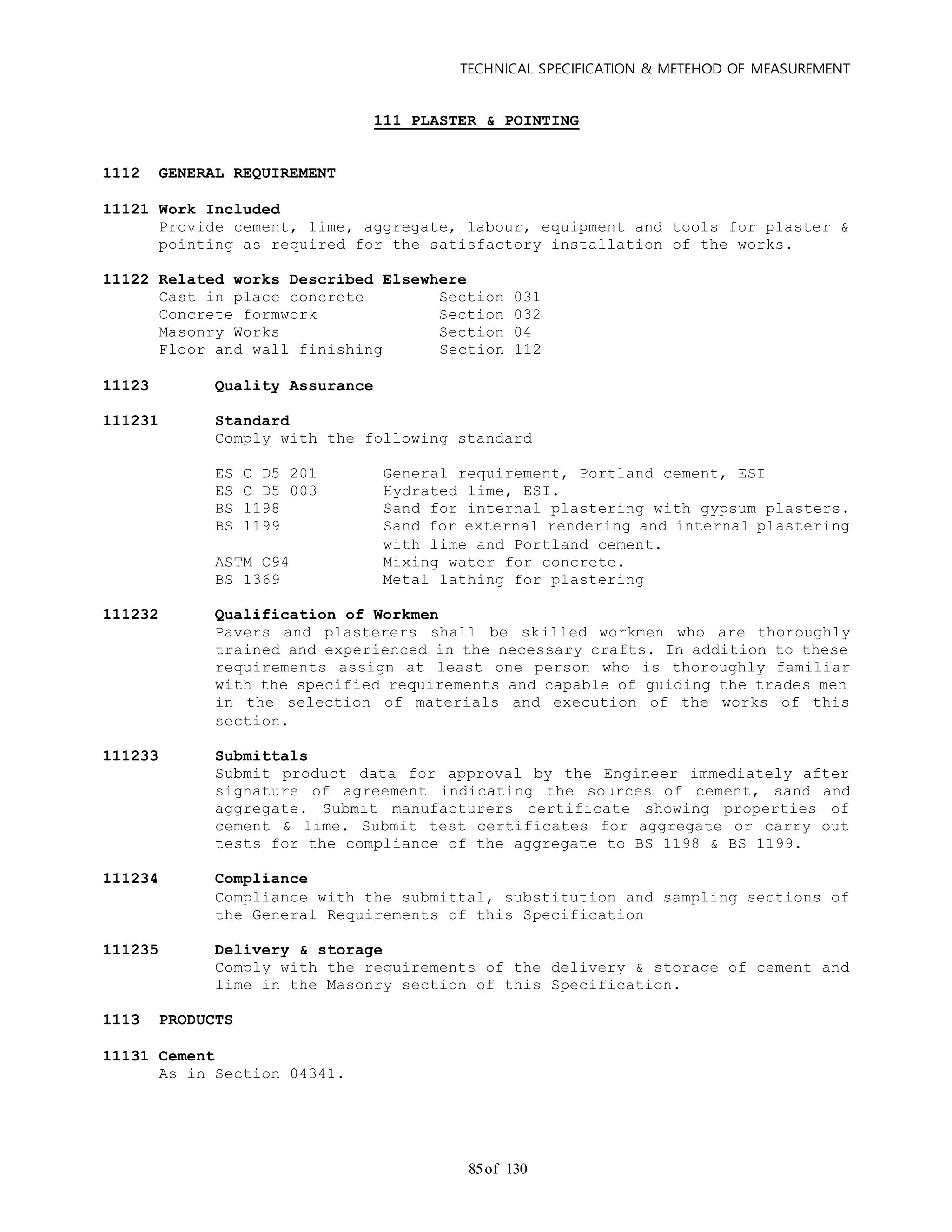 TECHNICAL SPECIFICATION & METEHOD OF MEASUREMENT
of 13085
111 PLASTER & POINTING
1112 GENERAL REQUIREMENT
11121 Work Included
Provide cement, lime, aggregate, labour, equipment and tools for plaster &
pointing as required for the satisfactory installation of the works.
11122 Related works Described Elsewhere
Cast in place concrete Section 031
Concrete formwork Section 032
Masonry Works Section 04
Floor and wall finishing Section 112
11123 Quality Assurance
111231 Standard
Comply with the following standard
ES C D5 201 General requirement, Portland cement, ESI
ES C D5 003 Hydrated lime, ESI.
BS 1198 Sand for internal plastering with gypsum plasters.
BS 1199 Sand for external rendering and internal plastering
with lime and Portland cement.
ASTM C94 Mixing water for concrete.
BS 1369 Metal lathing for plastering
111232 Qualification of Workmen
Pavers and plasterers shall be skilled workmen who are thoroughly
trained and experienced in the necessary crafts. In addition to these
requirements assign at least one person who is thoroughly familiar
with the specified requirements and capable of guiding the trades men
in the selection of materials and execution of the works of this
section.
111233 Submittals
Submit product data for approval by the Engineer immediately after
signature of agreement indicating the sources of cement, sand and
aggregate. Submit manufacturers certificate showing properties of
cement & lime. Submit test certificates for aggregate or carry out
tests for the compliance of the aggregate to BS 1198 & BS 1199.
111234 Compliance
Compliance with the submittal, substitution and sampling sections of
the General Requirements of this Specification
111235 Delivery & storage
Comply with the requirements of the delivery & storage of cement and
lime in the Masonry section of this Specification.
1113 PRODUCTS
11131 Cement
As in Section 04341.
 