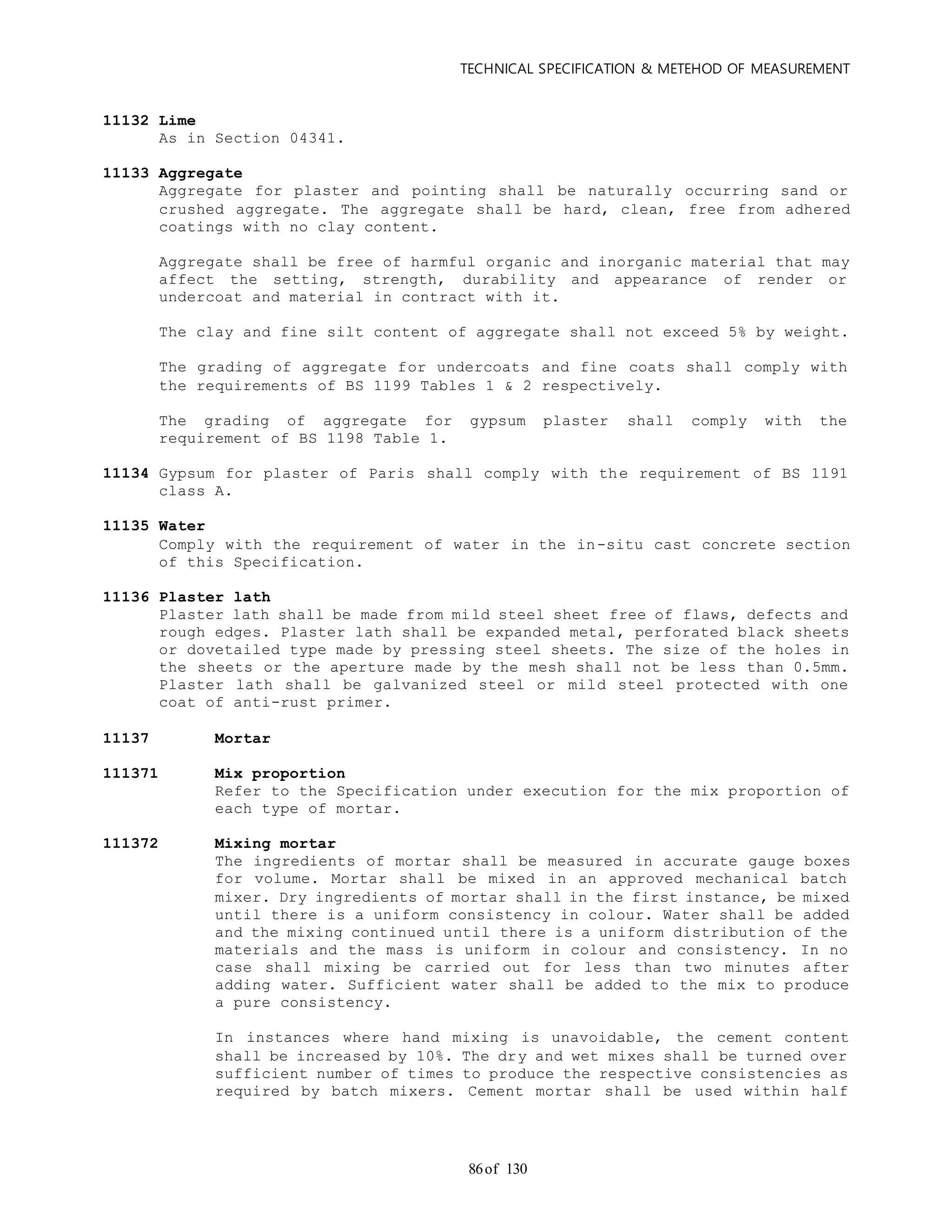 TECHNICAL SPECIFICATION & METEHOD OF MEASUREMENT
of 13086
11132 Lime
As in Section 04341.
11133 Aggregate
Aggregate for plaster and pointing shall be naturally occurring sand or
crushed aggregate. The aggregate shall be hard, clean, free from adhered
coatings with no clay content.
Aggregate shall be free of harmful organic and inorganic material that may
affect the setting, strength, durability and appearance of render or
undercoat and material in contract with it.
The clay and fine silt content of aggregate shall not exceed 5% by weight.
The grading of aggregate for undercoats and fine coats shall comply with
the requirements of BS 1199 Tables 1 & 2 respectively.
The grading of aggregate for gypsum plaster shall comply with the
requirement of BS 1198 Table 1.
11134 Gypsum for plaster of Paris shall comply with the requirement of BS 1191
class A.
11135 Water
Comply with the requirement of water in the in-situ cast concrete section
of this Specification.
11136 Plaster lath
Plaster lath shall be made from mild steel sheet free of flaws, defects and
rough edges. Plaster lath shall be expanded metal, perforated black sheets
or dovetailed type made by pressing steel sheets. The size of the holes in
the sheets or the aperture made by the mesh shall not be less than 0.5mm.
Plaster lath shall be galvanized steel or mild steel protected with one
coat of anti-rust primer.
11137 Mortar
111371 Mix proportion
Refer to the Specification under execution for the mix proportion of
each type of mortar.
111372 Mixing mortar
The ingredients of mortar shall be measured in accurate gauge boxes
for volume. Mortar shall be mixed in an approved mechanical batch
mixer. Dry ingredients of mortar shall in the first instance, be mixed
until there is a uniform consistency in colour. Water shall be added
and the mixing continued until there is a uniform distribution of the
materials and the mass is uniform in colour and consistency. In no
case shall mixing be carried out for less than two minutes after
adding water. Sufficient water shall be added to the mix to produce
a pure consistency.
In instances where hand mixing is unavoidable, the cement content
shall be increased by 10%. The dry and wet mixes shall be turned over
sufficient number of times to produce the respective consistencies as
required by batch mixers. Cement mortar shall be used within half
 