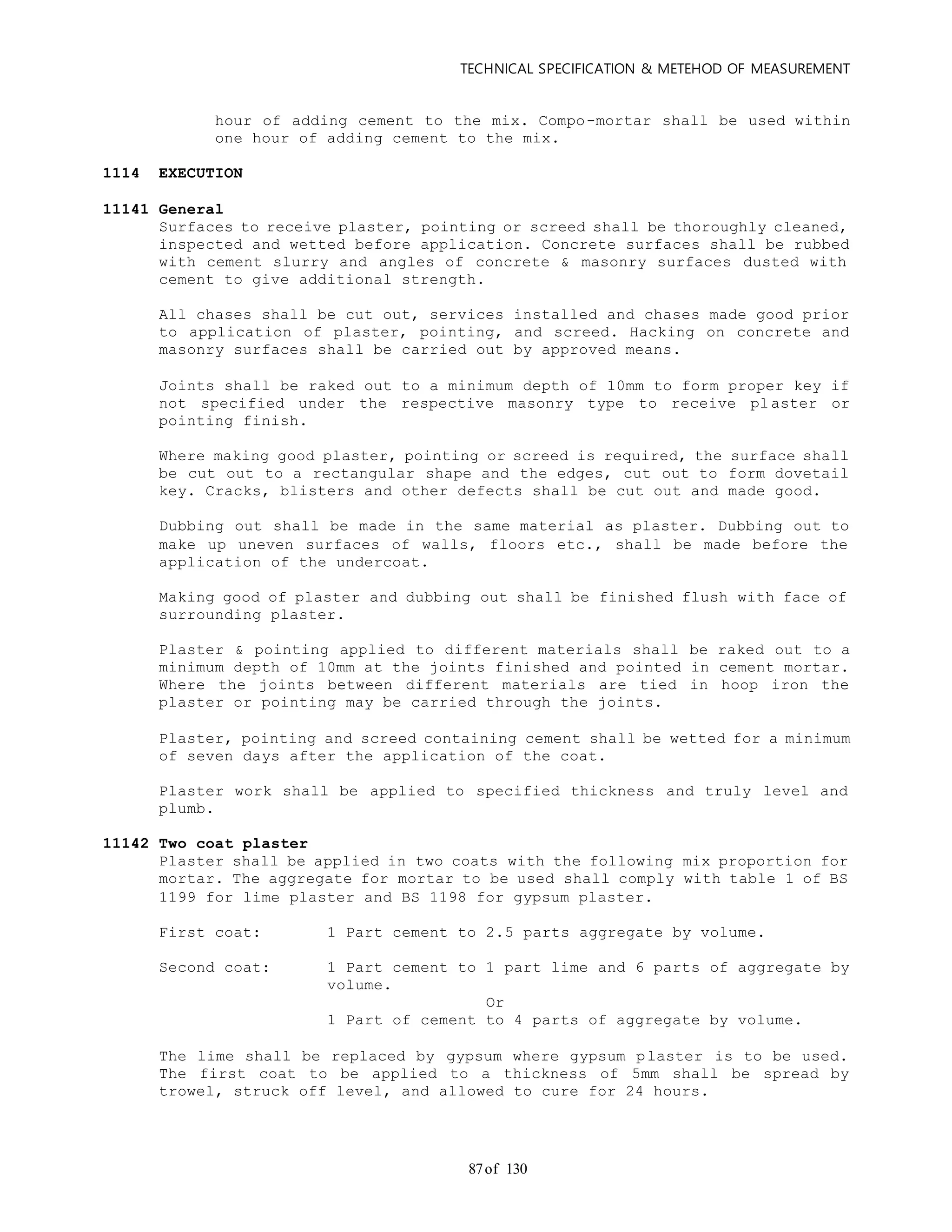 TECHNICAL SPECIFICATION & METEHOD OF MEASUREMENT
of 13087
hour of adding cement to the mix. Compo-mortar shall be used within
one hour of adding cement to the mix.
1114 EXECUTION
11141 General
Surfaces to receive plaster, pointing or screed shall be thoroughly cleaned,
inspected and wetted before application. Concrete surfaces shall be rubbed
with cement slurry and angles of concrete & masonry surfaces dusted with
cement to give additional strength.
All chases shall be cut out, services installed and chases made good prior
to application of plaster, pointing, and screed. Hacking on concrete and
masonry surfaces shall be carried out by approved means.
Joints shall be raked out to a minimum depth of 10mm to form proper key if
not specified under the respective masonry type to receive plaster or
pointing finish.
Where making good plaster, pointing or screed is required, the surface shall
be cut out to a rectangular shape and the edges, cut out to form dovetail
key. Cracks, blisters and other defects shall be cut out and made good.
Dubbing out shall be made in the same material as plaster. Dubbing out to
make up uneven surfaces of walls, floors etc., shall be made before the
application of the undercoat.
Making good of plaster and dubbing out shall be finished flush with face of
surrounding plaster.
Plaster & pointing applied to different materials shall be raked out to a
minimum depth of 10mm at the joints finished and pointed in cement mortar.
Where the joints between different materials are tied in hoop iron the
plaster or pointing may be carried through the joints.
Plaster, pointing and screed containing cement shall be wetted for a minimum
of seven days after the application of the coat.
Plaster work shall be applied to specified thickness and truly level and
plumb.
11142 Two coat plaster
Plaster shall be applied in two coats with the following mix proportion for
mortar. The aggregate for mortar to be used shall comply with table 1 of BS
1199 for lime plaster and BS 1198 for gypsum plaster.
First coat: 1 Part cement to 2.5 parts aggregate by volume.
Second coat: 1 Part cement to 1 part lime and 6 parts of aggregate by
volume.
Or
1 Part of cement to 4 parts of aggregate by volume.
The lime shall be replaced by gypsum where gypsum plaster is to be used.
The first coat to be applied to a thickness of 5mm shall be spread by
trowel, struck off level, and allowed to cure for 24 hours.
 