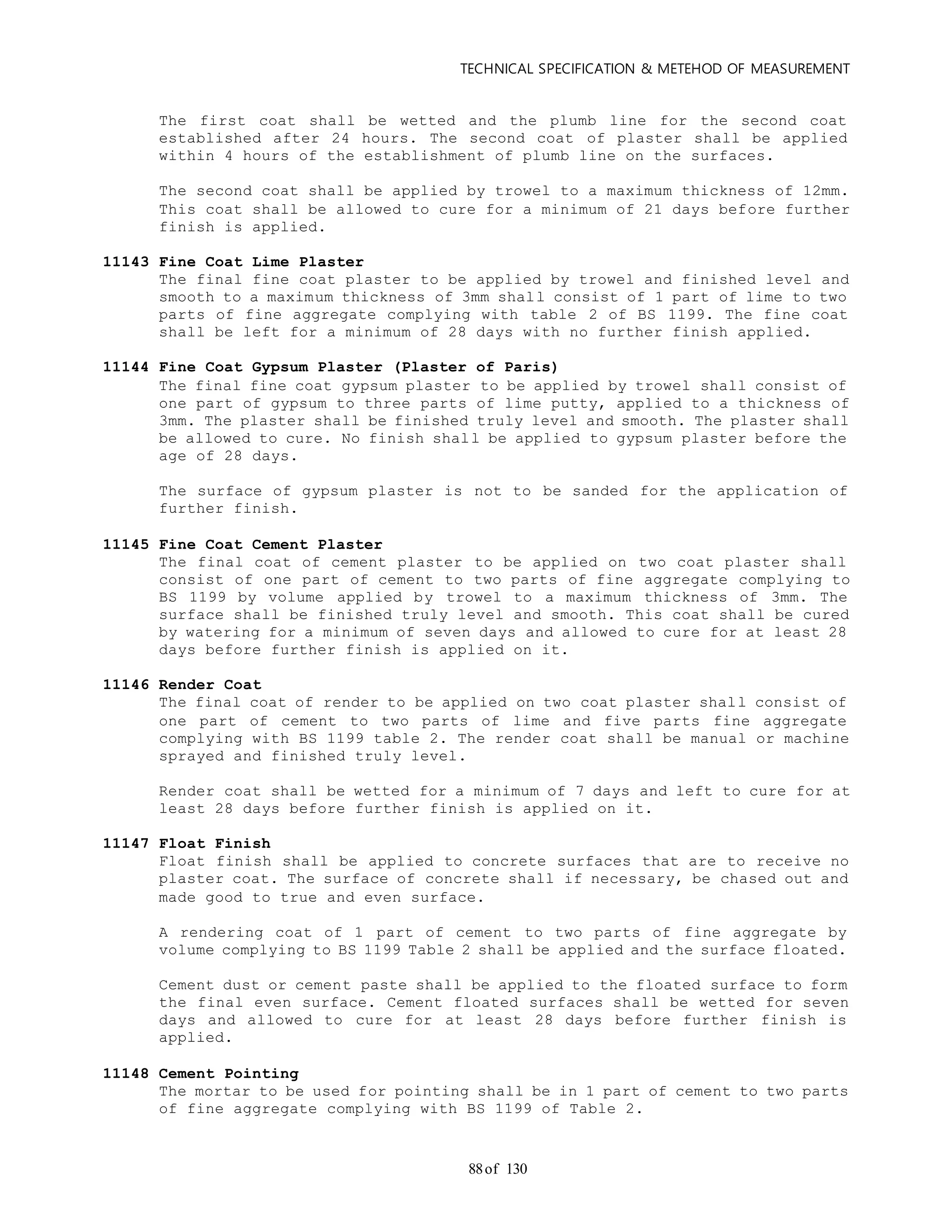 TECHNICAL SPECIFICATION & METEHOD OF MEASUREMENT
of 13088
The first coat shall be wetted and the plumb line for the second coat
established after 24 hours. The second coat of plaster shall be applied
within 4 hours of the establishment of plumb line on the surfaces.
The second coat shall be applied by trowel to a maximum thickness of 12mm.
This coat shall be allowed to cure for a minimum of 21 days before further
finish is applied.
11143 Fine Coat Lime Plaster
The final fine coat plaster to be applied by trowel and finished level and
smooth to a maximum thickness of 3mm shall consist of 1 part of lime to two
parts of fine aggregate complying with table 2 of BS 1199. The fine coat
shall be left for a minimum of 28 days with no further finish applied.
11144 Fine Coat Gypsum Plaster (Plaster of Paris)
The final fine coat gypsum plaster to be applied by trowel shall consist of
one part of gypsum to three parts of lime putty, applied to a thickness of
3mm. The plaster shall be finished truly level and smooth. The plaster shall
be allowed to cure. No finish shall be applied to gypsum plaster before the
age of 28 days.
The surface of gypsum plaster is not to be sanded for the application of
further finish.
11145 Fine Coat Cement Plaster
The final coat of cement plaster to be applied on two coat plaster shall
consist of one part of cement to two parts of fine aggregate complying to
BS 1199 by volume applied by trowel to a maximum thickness of 3mm. The
surface shall be finished truly level and smooth. This coat shall be cured
by watering for a minimum of seven days and allowed to cure for at least 28
days before further finish is applied on it.
11146 Render Coat
The final coat of render to be applied on two coat plaster shall consist of
one part of cement to two parts of lime and five parts fine aggregate
complying with BS 1199 table 2. The render coat shall be manual or machine
sprayed and finished truly level.
Render coat shall be wetted for a minimum of 7 days and left to cure for at
least 28 days before further finish is applied on it.
11147 Float Finish
Float finish shall be applied to concrete surfaces that are to receive no
plaster coat. The surface of concrete shall if necessary, be chased out and
made good to true and even surface.
A rendering coat of 1 part of cement to two parts of fine aggregate by
volume complying to BS 1199 Table 2 shall be applied and the surface floated.
Cement dust or cement paste shall be applied to the floated surface to form
the final even surface. Cement floated surfaces shall be wetted for seven
days and allowed to cure for at least 28 days before further finish is
applied.
11148 Cement Pointing
The mortar to be used for pointing shall be in 1 part of cement to two parts
of fine aggregate complying with BS 1199 of Table 2.
 