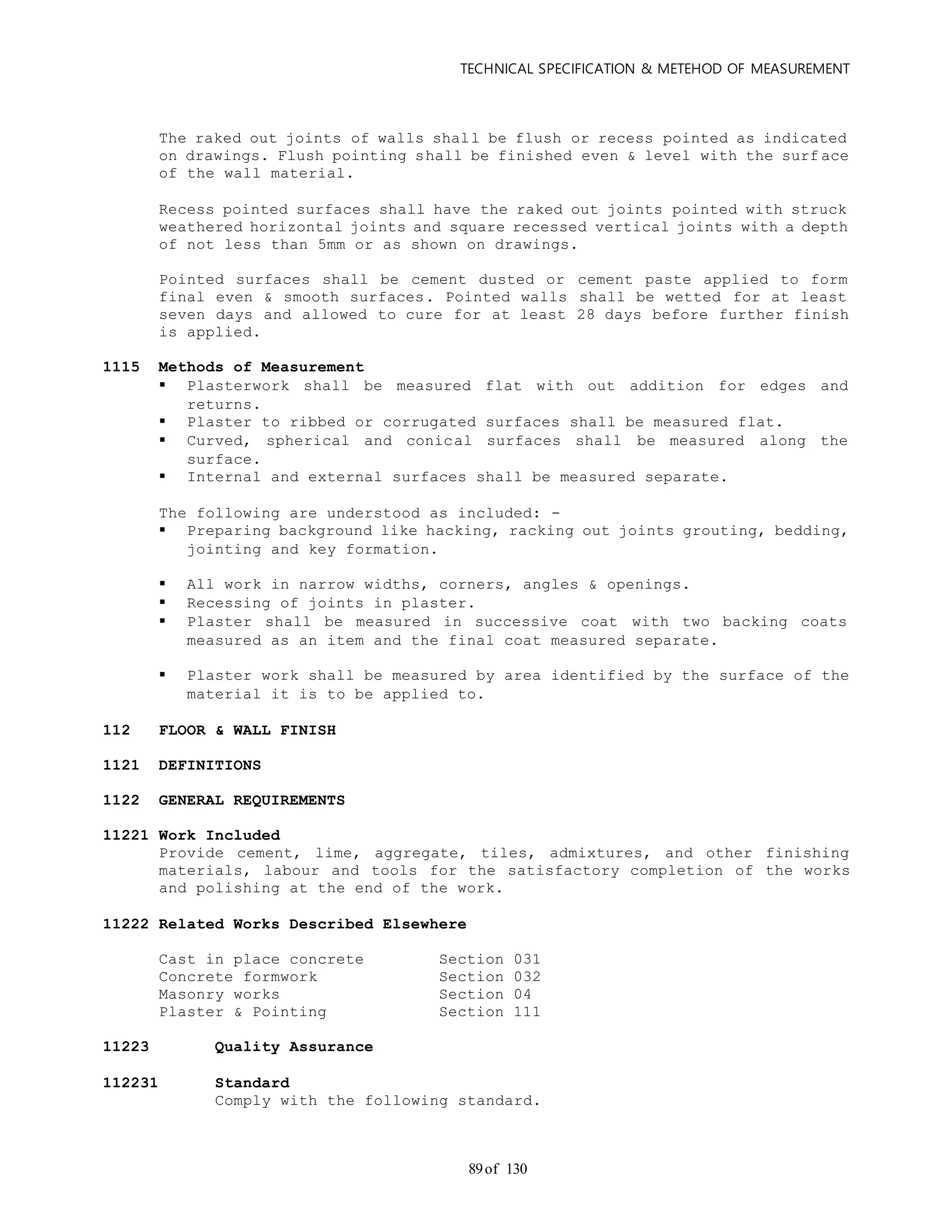 TECHNICAL SPECIFICATION & METEHOD OF MEASUREMENT
of 13089
The raked out joints of walls shall be flush or recess pointed as indicated
on drawings. Flush pointing shall be finished even & level with the surf ace
of the wall material.
Recess pointed surfaces shall have the raked out joints pointed with struck
weathered horizontal joints and square recessed vertical joints with a depth
of not less than 5mm or as shown on drawings.
Pointed surfaces shall be cement dusted or cement paste applied to form
final even & smooth surfaces. Pointed walls shall be wetted for at least
seven days and allowed to cure for at least 28 days before further finish
is applied.
1115 Methods of Measurement
 Plasterwork shall be measured flat with out addition for edges and
returns.
 Plaster to ribbed or corrugated surfaces shall be measured flat.
 Curved, spherical and conical surfaces shall be measured along the
surface.
 Internal and external surfaces shall be measured separate.
The following are understood as included: -
 Preparing background like hacking, racking out joints grouting, bedding,
jointing and key formation.
 All work in narrow widths, corners, angles & openings.
 Recessing of joints in plaster.
 Plaster shall be measured in successive coat with two backing coats
measured as an item and the final coat measured separate.
 Plaster work shall be measured by area identified by the surface of the
material it is to be applied to.
112 FLOOR & WALL FINISH
1121 DEFINITIONS
1122 GENERAL REQUIREMENTS
11221 Work Included
Provide cement, lime, aggregate, tiles, admixtures, and other finishing
materials, labour and tools for the satisfactory completion of the works
and polishing at the end of the work.
11222 Related Works Described Elsewhere
Cast in place concrete Section 031
Concrete formwork Section 032
Masonry works Section 04
Plaster & Pointing Section 111
11223 Quality Assurance
112231 Standard
Comply with the following standard.
 