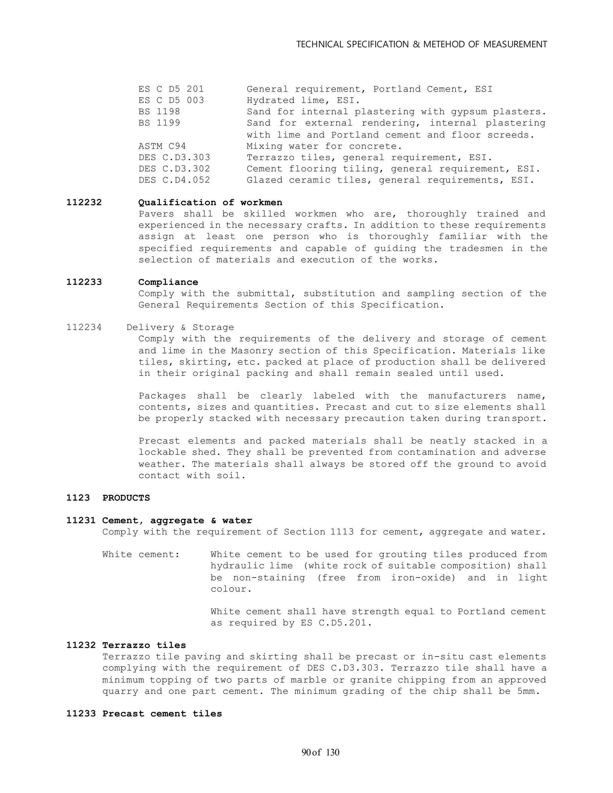 TECHNICAL SPECIFICATION & METEHOD OF MEASUREMENT
of 13090
ES C D5 201 General requirement, Portland Cement, ESI
ES C D5 003 Hydrated lime, ESI.
BS 1198 Sand for internal plastering with gypsum plasters.
BS 1199 Sand for external rendering, internal plastering
with lime and Portland cement and floor screeds.
ASTM C94 Mixing water for concrete.
DES C.D3.303 Terrazzo tiles, general requirement, ESI.
DES C.D3.302 Cement flooring tiling, general requirement, ESI.
DES C.D4.052 Glazed ceramic tiles, general requirements, ESI.
112232 Qualification of workmen
Pavers shall be skilled workmen who are, thoroughly trained and
experienced in the necessary crafts. In addition to these requirements
assign at least one person who is thoroughly familiar with the
specified requirements and capable of guiding the tradesmen in the
selection of materials and execution of the works.
112233 Compliance
Comply with the submittal, substitution and sampling section of the
General Requirements Section of this Specification.
112234 Delivery & Storage
Comply with the requirements of the delivery and storage of cement
and lime in the Masonry section of this Specification. Materials like
tiles, skirting, etc. packed at place of production shall be delivered
in their original packing and shall remain sealed until used.
Packages shall be clearly labeled with the manufacturers name,
contents, sizes and quantities. Precast and cut to size elements shall
be properly stacked with necessary precaution taken during transport.
Precast elements and packed materials shall be neatly stacked in a
lockable shed. They shall be prevented from contamination and adverse
weather. The materials shall always be stored off the ground to avoid
contact with soil.
1123 PRODUCTS
11231 Cement, aggregate & water
Comply with the requirement of Section 1113 for cement, aggregate and water.
White cement: White cement to be used for grouting tiles produced from
hydraulic lime (white rock of suitable composition) shall
be non-staining (free from iron-oxide) and in light
colour.
White cement shall have strength equal to Portland cement
as required by ES C.D5.201.
11232 Terrazzo tiles
Terrazzo tile paving and skirting shall be precast or in-situ cast elements
complying with the requirement of DES C.D3.303. Terrazzo tile shall have a
minimum topping of two parts of marble or granite chipping from an approved
quarry and one part cement. The minimum grading of the chip shall be 5mm.
11233 Precast cement tiles
 