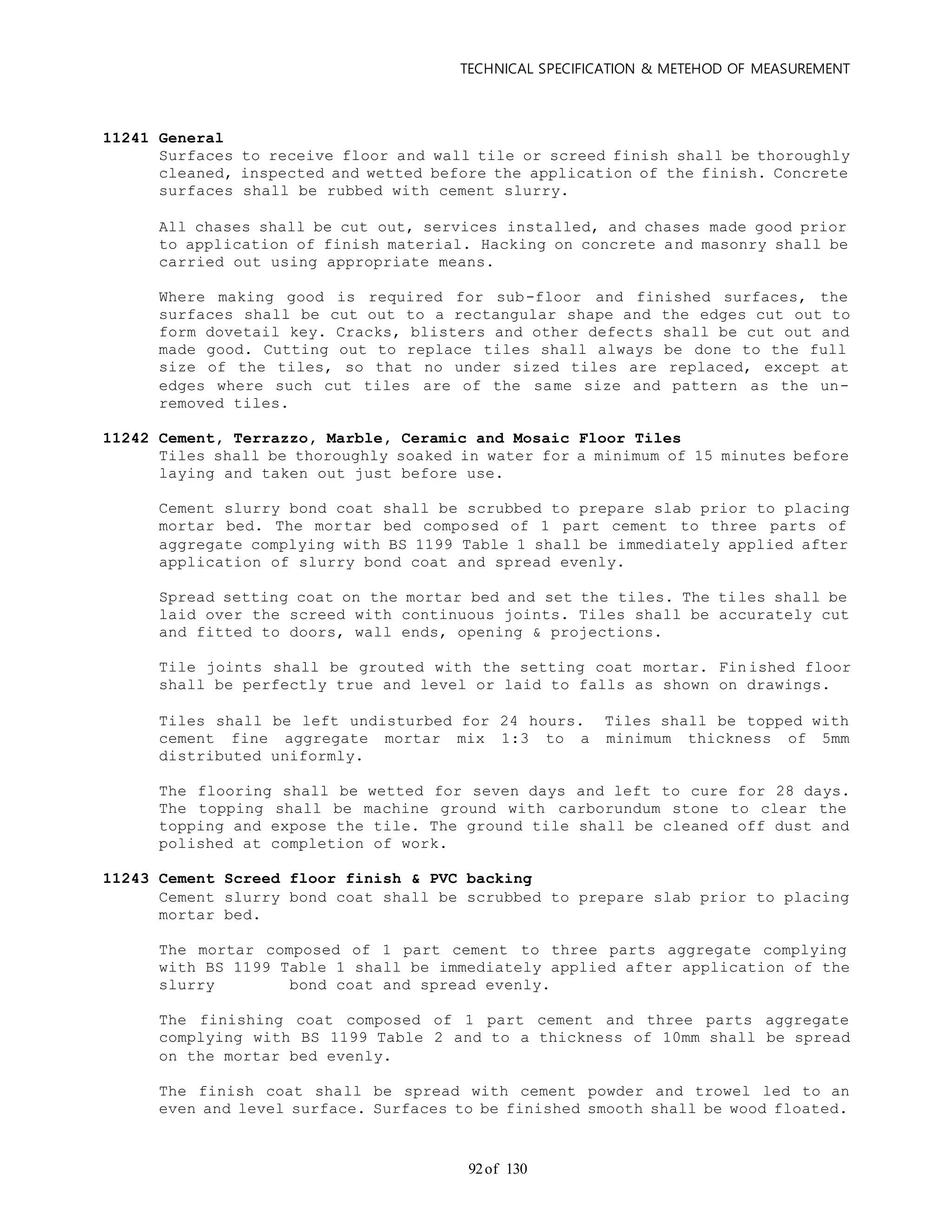 TECHNICAL SPECIFICATION & METEHOD OF MEASUREMENT
of 13092
11241 General
Surfaces to receive floor and wall tile or screed finish shall be thoroughly
cleaned, inspected and wetted before the application of the finish. Concrete
surfaces shall be rubbed with cement slurry.
All chases shall be cut out, services installed, and chases made good prior
to application of finish material. Hacking on concrete and masonry shall be
carried out using appropriate means.
Where making good is required for sub-floor and finished surfaces, the
surfaces shall be cut out to a rectangular shape and the edges cut out to
form dovetail key. Cracks, blisters and other defects shall be cut out and
made good. Cutting out to replace tiles shall always be done to the full
size of the tiles, so that no under sized tiles are replaced, except at
edges where such cut tiles are of the same size and pattern as the un-
removed tiles.
11242 Cement, Terrazzo, Marble, Ceramic and Mosaic Floor Tiles
Tiles shall be thoroughly soaked in water for a minimum of 15 minutes before
laying and taken out just before use.
Cement slurry bond coat shall be scrubbed to prepare slab prior to placing
mortar bed. The mortar bed composed of 1 part cement to three parts of
aggregate complying with BS 1199 Table 1 shall be immediately applied after
application of slurry bond coat and spread evenly.
Spread setting coat on the mortar bed and set the tiles. The tiles shall be
laid over the screed with continuous joints. Tiles shall be accurately cut
and fitted to doors, wall ends, opening & projections.
Tile joints shall be grouted with the setting coat mortar. Finished floor
shall be perfectly true and level or laid to falls as shown on drawings.
Tiles shall be left undisturbed for 24 hours. Tiles shall be topped with
cement fine aggregate mortar mix 1:3 to a minimum thickness of 5mm
distributed uniformly.
The flooring shall be wetted for seven days and left to cure for 28 days.
The topping shall be machine ground with carborundum stone to clear the
topping and expose the tile. The ground tile shall be cleaned off dust and
polished at completion of work.
11243 Cement Screed floor finish & PVC backing
Cement slurry bond coat shall be scrubbed to prepare slab prior to placing
mortar bed.
The mortar composed of 1 part cement to three parts aggregate complying
with BS 1199 Table 1 shall be immediately applied after application of the
slurry bond coat and spread evenly.
The finishing coat composed of 1 part cement and three parts aggregate
complying with BS 1199 Table 2 and to a thickness of 10mm shall be spread
on the mortar bed evenly.
The finish coat shall be spread with cement powder and trowel led to an
even and level surface. Surfaces to be finished smooth shall be wood floated.
 