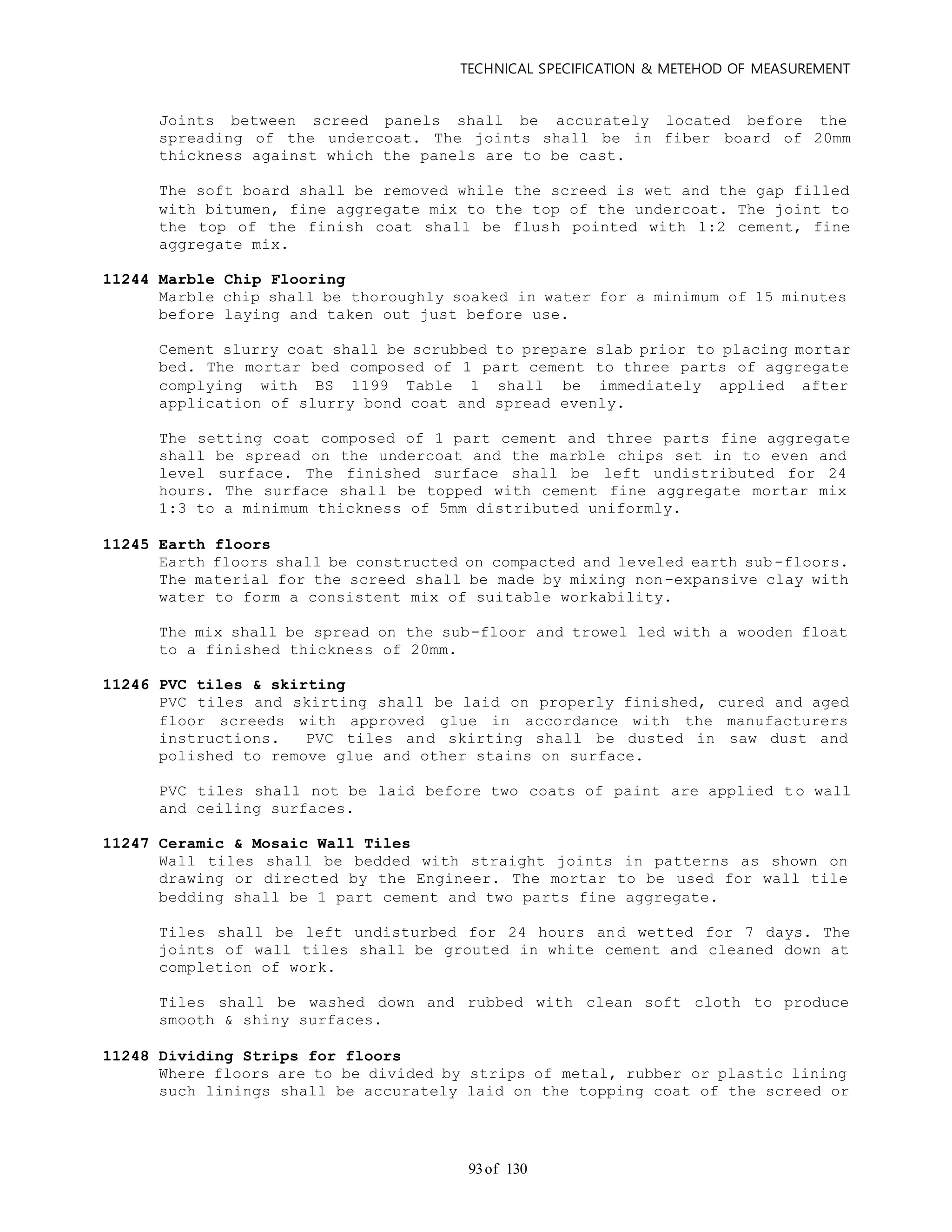 TECHNICAL SPECIFICATION & METEHOD OF MEASUREMENT
of 13093
Joints between screed panels shall be accurately located before the
spreading of the undercoat. The joints shall be in fiber board of 20mm
thickness against which the panels are to be cast.
The soft board shall be removed while the screed is wet and the gap filled
with bitumen, fine aggregate mix to the top of the undercoat. The joint to
the top of the finish coat shall be flush pointed with 1:2 cement, fine
aggregate mix.
11244 Marble Chip Flooring
Marble chip shall be thoroughly soaked in water for a minimum of 15 minutes
before laying and taken out just before use.
Cement slurry coat shall be scrubbed to prepare slab prior to placing mortar
bed. The mortar bed composed of 1 part cement to three parts of aggregate
complying with BS 1199 Table 1 shall be immediately applied after
application of slurry bond coat and spread evenly.
The setting coat composed of 1 part cement and three parts fine aggregate
shall be spread on the undercoat and the marble chips set in to even and
level surface. The finished surface shall be left undistributed for 24
hours. The surface shall be topped with cement fine aggregate mortar mix
1:3 to a minimum thickness of 5mm distributed uniformly.
11245 Earth floors
Earth floors shall be constructed on compacted and leveled earth sub-floors.
The material for the screed shall be made by mixing non-expansive clay with
water to form a consistent mix of suitable workability.
The mix shall be spread on the sub-floor and trowel led with a wooden float
to a finished thickness of 20mm.
11246 PVC tiles & skirting
PVC tiles and skirting shall be laid on properly finished, cured and aged
floor screeds with approved glue in accordance with the manufacturers
instructions. PVC tiles and skirting shall be dusted in saw dust and
polished to remove glue and other stains on surface.
PVC tiles shall not be laid before two coats of paint are applied t o wall
and ceiling surfaces.
11247 Ceramic & Mosaic Wall Tiles
Wall tiles shall be bedded with straight joints in patterns as shown on
drawing or directed by the Engineer. The mortar to be used for wall tile
bedding shall be 1 part cement and two parts fine aggregate.
Tiles shall be left undisturbed for 24 hours and wetted for 7 days. The
joints of wall tiles shall be grouted in white cement and cleaned down at
completion of work.
Tiles shall be washed down and rubbed with clean soft cloth to produce
smooth & shiny surfaces.
11248 Dividing Strips for floors
Where floors are to be divided by strips of metal, rubber or plastic lining
such linings shall be accurately laid on the topping coat of the screed or
 