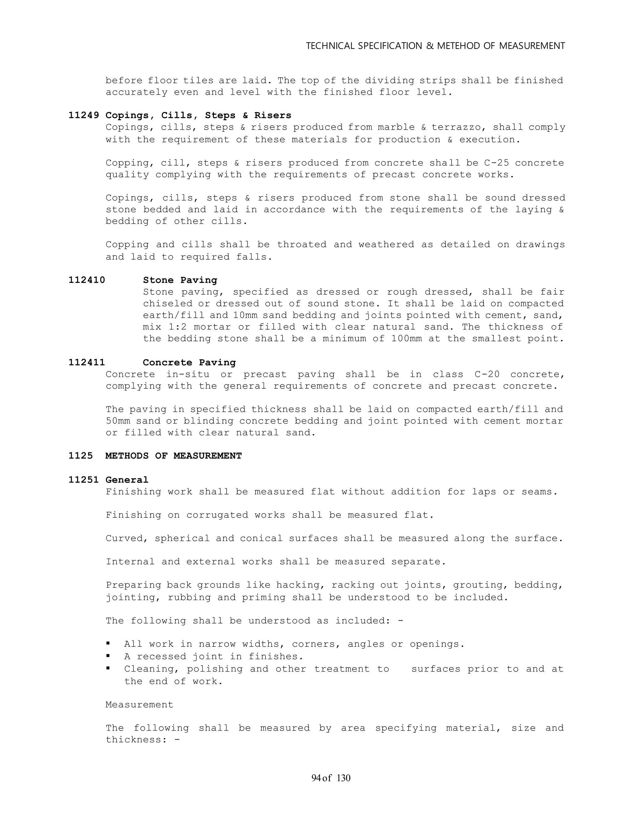 TECHNICAL SPECIFICATION & METEHOD OF MEASUREMENT
of 13094
before floor tiles are laid. The top of the dividing strips shall be finished
accurately even and level with the finished floor level.
11249 Copings, Cills, Steps & Risers
Copings, cills, steps & risers produced from marble & terrazzo, shall comply
with the requirement of these materials for production & execution.
Copping, cill, steps & risers produced from concrete shall be C-25 concrete
quality complying with the requirements of precast concrete works.
Copings, cills, steps & risers produced from stone shall be sound dressed
stone bedded and laid in accordance with the requirements of the laying &
bedding of other cills.
Copping and cills shall be throated and weathered as detailed on drawings
and laid to required falls.
112410 Stone Paving
Stone paving, specified as dressed or rough dressed, shall be fair
chiseled or dressed out of sound stone. It shall be laid on compacted
earth/fill and 10mm sand bedding and joints pointed with cement, sand,
mix 1:2 mortar or filled with clear natural sand. The thickness of
the bedding stone shall be a minimum of 100mm at the smallest point.
112411 Concrete Paving
Concrete in-situ or precast paving shall be in class C-20 concrete,
complying with the general requirements of concrete and precast concrete.
The paving in specified thickness shall be laid on compacted earth/fill and
50mm sand or blinding concrete bedding and joint pointed with cement mortar
or filled with clear natural sand.
1125 METHODS OF MEASUREMENT
11251 General
Finishing work shall be measured flat without addition for laps or seams.
Finishing on corrugated works shall be measured flat.
Curved, spherical and conical surfaces shall be measured along the surface.
Internal and external works shall be measured separate.
Preparing back grounds like hacking, racking out joints, grouting, bedding,
jointing, rubbing and priming shall be understood to be included.
The following shall be understood as included: -
 All work in narrow widths, corners, angles or openings.
 A recessed joint in finishes.
 Cleaning, polishing and other treatment to surfaces prior to and at
the end of work.
Measurement
The following shall be measured by area specifying material, size and
thickness: -
 