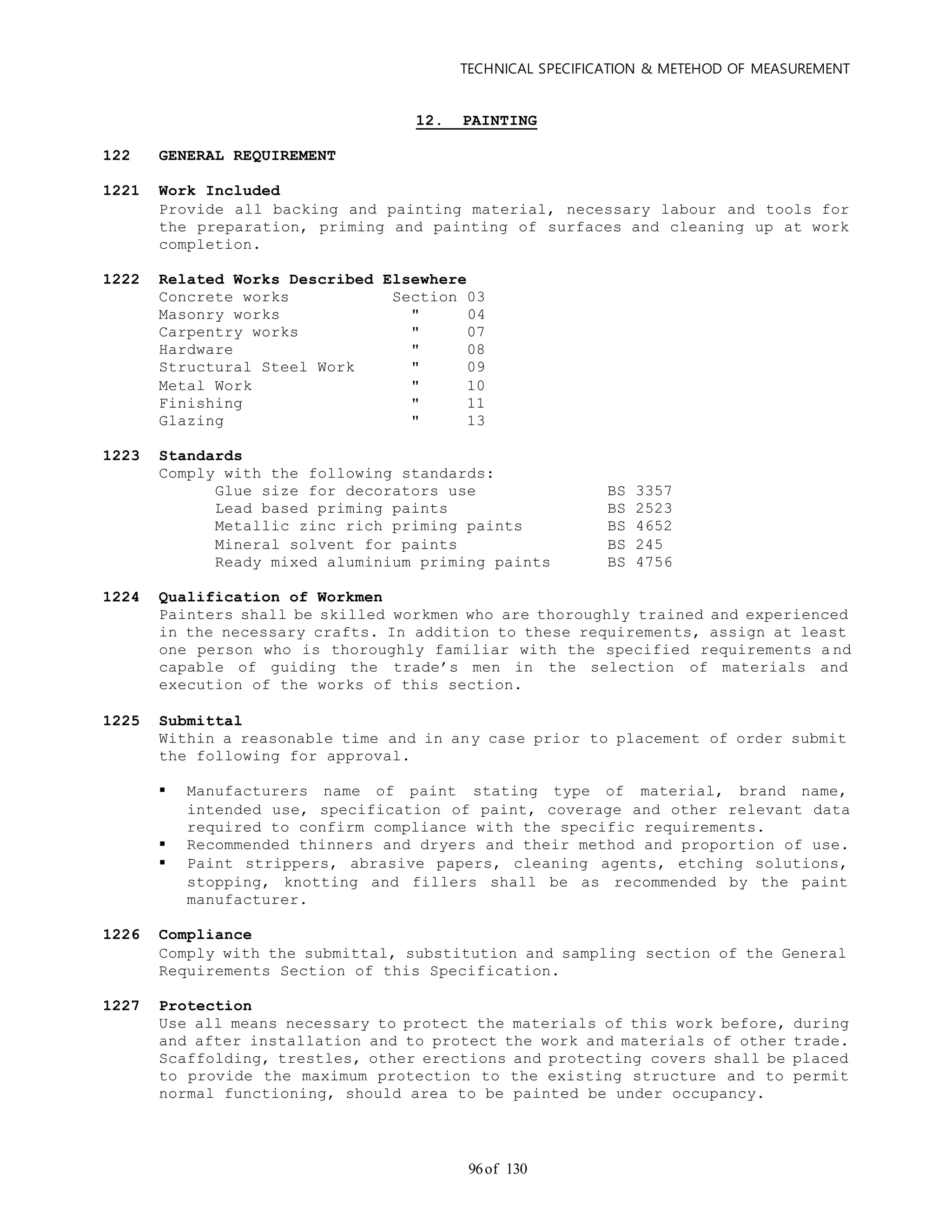 TECHNICAL SPECIFICATION & METEHOD OF MEASUREMENT
of 13096
12. PAINTING
122 GENERAL REQUIREMENT
1221 Work Included
Provide all backing and painting material, necessary labour and tools for
the preparation, priming and painting of surfaces and cleaning up at work
completion.
1222 Related Works Described Elsewhere
Concrete works Section 03
Masonry works " 04
Carpentry works " 07
Hardware " 08
Structural Steel Work " 09
Metal Work " 10
Finishing " 11
Glazing " 13
1223 Standards
Comply with the following standards:
Glue size for decorators use BS 3357
Lead based priming paints BS 2523
Metallic zinc rich priming paints BS 4652
Mineral solvent for paints BS 245
Ready mixed aluminium priming paints BS 4756
1224 Qualification of Workmen
Painters shall be skilled workmen who are thoroughly trained and experienced
in the necessary crafts. In addition to these requirements, assign at least
one person who is thoroughly familiar with the specified requirements a nd
capable of guiding the trade’s men in the selection of materials and
execution of the works of this section.
1225 Submittal
Within a reasonable time and in any case prior to placement of order submit
the following for approval.
 Manufacturers name of paint stating type of material, brand name,
intended use, specification of paint, coverage and other relevant data
required to confirm compliance with the specific requirements.
 Recommended thinners and dryers and their method and proportion of use.
 Paint strippers, abrasive papers, cleaning agents, etching solutions,
stopping, knotting and fillers shall be as recommended by the paint
manufacturer.
1226 Compliance
Comply with the submittal, substitution and sampling section of the General
Requirements Section of this Specification.
1227 Protection
Use all means necessary to protect the materials of this work before, during
and after installation and to protect the work and materials of other trade.
Scaffolding, trestles, other erections and protecting covers shall be placed
to provide the maximum protection to the existing structure and to permit
normal functioning, should area to be painted be under occupancy.
 