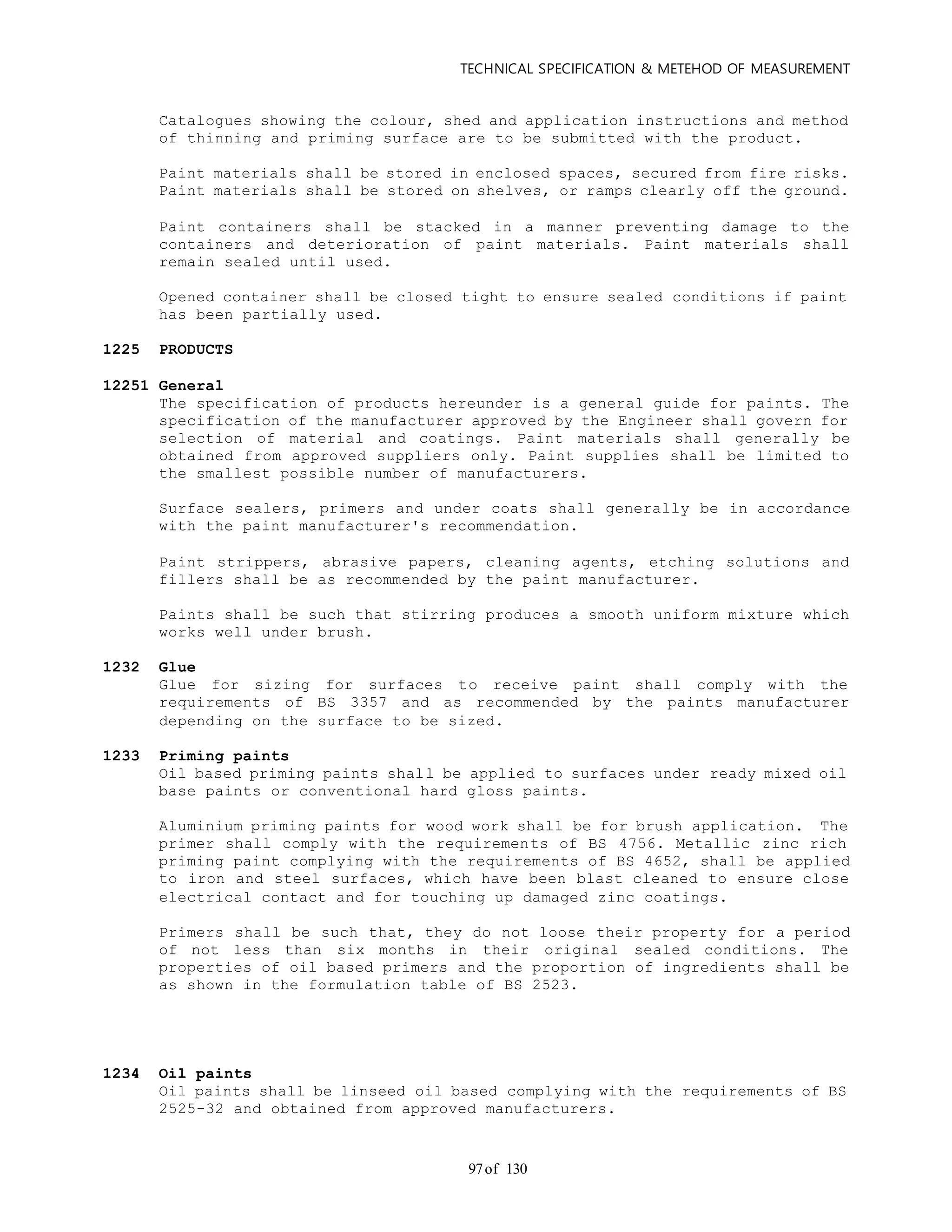 TECHNICAL SPECIFICATION & METEHOD OF MEASUREMENT
of 13097
Catalogues showing the colour, shed and application instructions and method
of thinning and priming surface are to be submitted with the product.
Paint materials shall be stored in enclosed spaces, secured from fire risks.
Paint materials shall be stored on shelves, or ramps clearly off the ground.
Paint containers shall be stacked in a manner preventing damage to the
containers and deterioration of paint materials. Paint materials shall
remain sealed until used.
Opened container shall be closed tight to ensure sealed conditions if paint
has been partially used.
1225 PRODUCTS
12251 General
The specification of products hereunder is a general guide for paints. The
specification of the manufacturer approved by the Engineer shall govern for
selection of material and coatings. Paint materials shall generally be
obtained from approved suppliers only. Paint supplies shall be limited to
the smallest possible number of manufacturers.
Surface sealers, primers and under coats shall generally be in accordance
with the paint manufacturer's recommendation.
Paint strippers, abrasive papers, cleaning agents, etching solutions and
fillers shall be as recommended by the paint manufacturer.
Paints shall be such that stirring produces a smooth uniform mixture which
works well under brush.
1232 Glue
Glue for sizing for surfaces to receive paint shall comply with the
requirements of BS 3357 and as recommended by the paints manufacturer
depending on the surface to be sized.
1233 Priming paints
Oil based priming paints shall be applied to surfaces under ready mixed oil
base paints or conventional hard gloss paints.
Aluminium priming paints for wood work shall be for brush application. The
primer shall comply with the requirements of BS 4756. Metallic zinc rich
priming paint complying with the requirements of BS 4652, shall be applied
to iron and steel surfaces, which have been blast cleaned to ensure close
electrical contact and for touching up damaged zinc coatings.
Primers shall be such that, they do not loose their property for a period
of not less than six months in their original sealed conditions. The
properties of oil based primers and the proportion of ingredients shall be
as shown in the formulation table of BS 2523.
1234 Oil paints
Oil paints shall be linseed oil based complying with the requirements of BS
2525-32 and obtained from approved manufacturers.
 