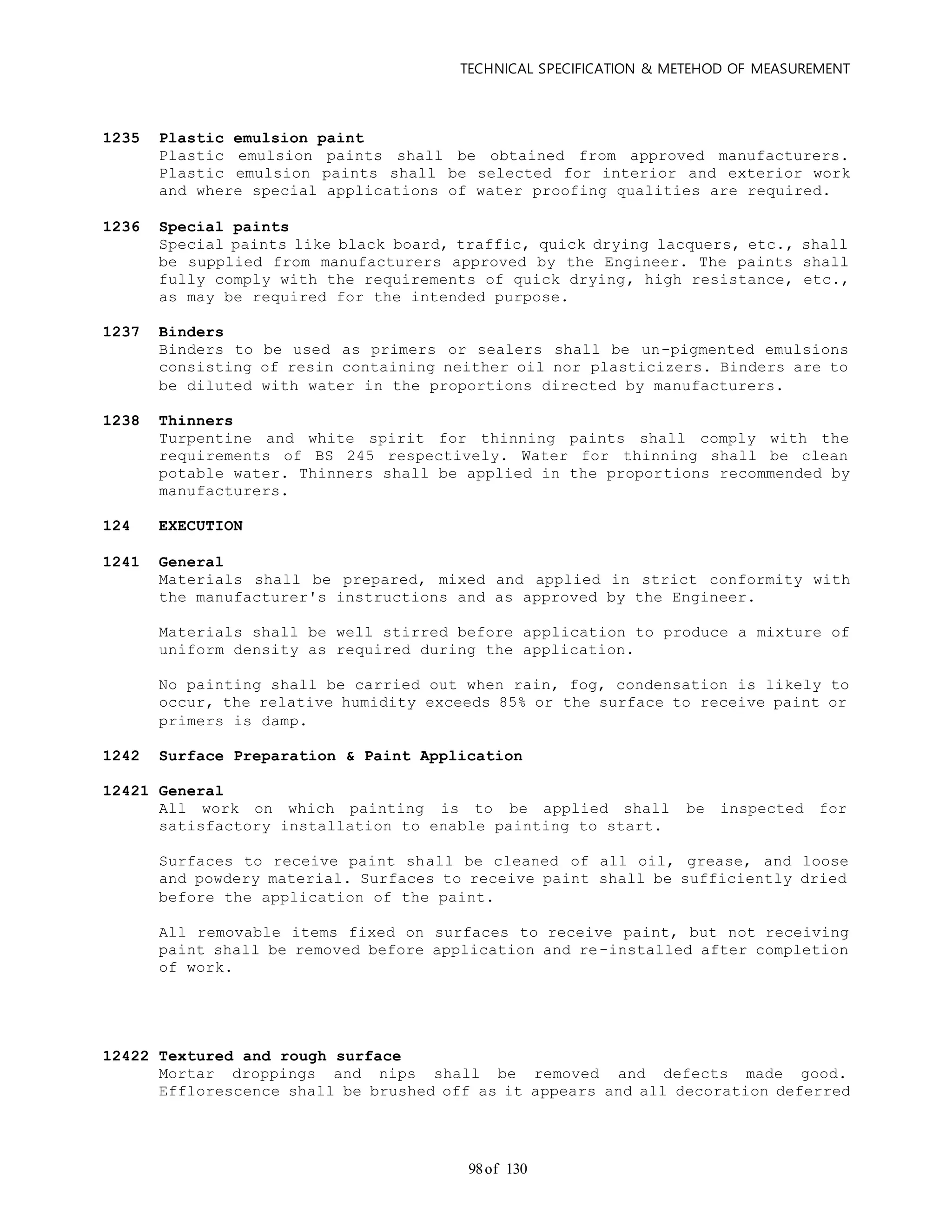 TECHNICAL SPECIFICATION & METEHOD OF MEASUREMENT
of 13098
1235 Plastic emulsion paint
Plastic emulsion paints shall be obtained from approved manufacturers.
Plastic emulsion paints shall be selected for interior and exterior work
and where special applications of water proofing qualities are required.
1236 Special paints
Special paints like black board, traffic, quick drying lacquers, etc., shall
be supplied from manufacturers approved by the Engineer. The paints shall
fully comply with the requirements of quick drying, high resistance, etc.,
as may be required for the intended purpose.
1237 Binders
Binders to be used as primers or sealers shall be un-pigmented emulsions
consisting of resin containing neither oil nor plasticizers. Binders are to
be diluted with water in the proportions directed by manufacturers.
1238 Thinners
Turpentine and white spirit for thinning paints shall comply with the
requirements of BS 245 respectively. Water for thinning shall be clean
potable water. Thinners shall be applied in the proportions recommended by
manufacturers.
124 EXECUTION
1241 General
Materials shall be prepared, mixed and applied in strict conformity with
the manufacturer's instructions and as approved by the Engineer.
Materials shall be well stirred before application to produce a mixture of
uniform density as required during the application.
No painting shall be carried out when rain, fog, condensation is likely to
occur, the relative humidity exceeds 85% or the surface to receive paint or
primers is damp.
1242 Surface Preparation & Paint Application
12421 General
All work on which painting is to be applied shall be inspected for
satisfactory installation to enable painting to start.
Surfaces to receive paint shall be cleaned of all oil, grease, and loose
and powdery material. Surfaces to receive paint shall be sufficiently dried
before the application of the paint.
All removable items fixed on surfaces to receive paint, but not receiving
paint shall be removed before application and re-installed after completion
of work.
12422 Textured and rough surface
Mortar droppings and nips shall be removed and defects made good.
Efflorescence shall be brushed off as it appears and all decoration deferred
 