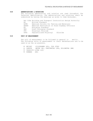 TECHNICAL SPECIFICATION & METEHOD OF MEASUREMENT
of 13010
018 ABBREVIATIONS & NOTATIONS
The following abbreviation and notation are used throughout the
Technical Specification. The abbreviations and notations shall be
understood as having the meanings as given to them hereunder.
Bat Coda Building and Transport Construction Design Authority
BS British Standard
ASTM American Society for Testing and Materials
AASHO American Association of State Highway Officials
ES Ethiopian Standard
DES Draft Ethiopian Standard
PVC Polyvinyl Chloride
UPVC Unplasticised Polyvinyl Chloride
019 UNIT OF MEASUREMENT
The unit of measurement to be followed in general is metric.
The following units of measurement or their denominations are to be
used in as far as possible.
 WEIGHT KILOGRAMME (KG), TON (TON)
 LENGTH METRE (M), CENTIMETRE (CM), MILIMETRE (MM)
 CAPACITY LITRE (LT)
 NUMBER (NO)
 