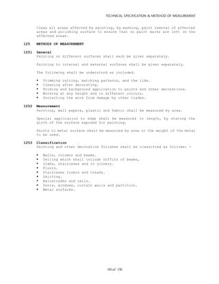 TECHNICAL SPECIFICATION & METEHOD OF MEASUREMENT
of 130101
Clean all areas affected by painting, by washing, paint removal of affected
areas and polishing surface to ensure that no paint marks are left on the
affected areas.
125 METHODS OF MEASUREMENT
1251 General
Painting on different surfaces shall each be given separately.
Painting to internal and external surfaces shall be given separately.
The following shall be understood as included.
 Trimming cutting, matching patterns, and the like.
 Cleaning after decorating.
 Priming and background application to paints and other decorations.
 Working at any height and in different colours.
 Protecting the work from damage by other trades.
1252 Measurement
Painting, wall papers, plastic and fabric shall be measured by area.
Special application to edge shall be measured in length, by stating the
girth of the surface exposed for painting.
Paints to metal surface shall be measured by area or the weight of the metal
to be used.
1253 Classification
Painting and other decorative finishes shall be classified as follows: -
 Walls, columns and beams.
 Ceiling which shall include Soffits of beams,
 Slabs, staircases and in joinery.
 Floors.
 Staircases risers and treads.
 Skirting.
 Balustrades and rails.
 Doors, windows, curtain walls and partition.
 Metal surfaces.
 
