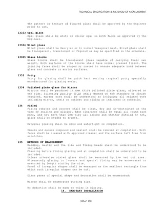 TECHNICAL SPECIFICATION & METEHOD OF MEASUREMENT
of 130103
The pattern or texture of figured glass shall be approved by the Engineer
prior to use.
13323 Opal glass
Opal glass shall be white or colour opal on both faces as approved by the
Engineer.
13324 Wired glass
Wired glass shall be Georgian or in normal hexagonal mesh. Wired glass shall
be transparent, translucent or figured as may be specified in the schedule.
13325 Glass blocks
Glass blocks shall be translucent glass capable of carrying their own
weight. Both surfaces of the blocks shall have normal pressed finish. The
jointing faces shall be shaped or coated to ensure adequate bond between
glass and concrete or mortar surfaces.
1333 Putty
Putty for glazing shall be quick hard setting tropical putty specially
manufactured for glazing works.
1334 Polished plate glass for Mirror
Mirrors shall be produced in 6mm thick polished plate glass, silvered on
one side. Silvering Quality (S.Q) shall depend on the standard of finish
required. Mirror work shall be understood as including all related work
including mirror, shelf or cabinet and fixing as indicated in schedule.
134 FIXING
Fixing rebates and grooves shall be clean, dry and un-obstructed at the
time of sealing and glazing. Edge clearance shall be equal all round each
pane, and not more than 2mm play all around and whether puttied or not,
glass shall be beaded to frames.
External glazing shall be wind and watertight on completion.
Smears and excess compound and sealant shall be removed at completion. Both
faces shall be cleaned with approved cleaner and the surface left free from
scratches.
135 METHODS OF MEASUREMENT
Bedding, mastic and the like and fixing beads shall be understood to be
included.
Cleaning before fixing glazing and at completion shall be understood to be
included.
Unless otherwise stated glass shall be measured by the net cut area.
Alternately glazing to louvers and special fixing may be enumerated or
measured by length stating the size.
Panel of irregular shapes shall be measured as the smallest rectangle from
which such irregular shapes can be cut.
Glass panes of special shape and decoration shall be enumerated.
Mirror shall be enumerated stating size.
No deduction shall be made to voids in glazing.
14. SANITARY INSTALLATION
 