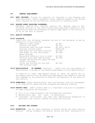 TECHNICAL SPECIFICATION & METEHOD OF MEASUREMENT
of 130104
141 GENERAL REQUIREMENT
1411 WORK INCLUDED: Provide all material, as indicated in the drawings and
specified herein, labour, equipment, tools, temporary supports, and related
items required for the satisfactory installation of sanitary works.
1412 RELATED WORKS DESCRIBED ELSEWHERE:
Earthwork (Section 02), Concrete (Section 03), Masonry (Section 04),
Finishing (Section 11) and other related works described elsewhere in this
specification shall be considered as equally applicable to this section in
so far as the work is related.
1413 QUALITY ASSURANCE
14131 Standards
Comply with the following Standards and any of the Standards as may be
referred to in this section.
Asbestos cement pipes BS 486
Ductile iron pipes BS 4772
Galvanized steel and pipe threads BS 1387 & BS 21
Pre-cast concrete pipes ESCD3.326
UPVC pipes for cold water services BS 3505
UPVC pipes for foul and surface BS 5481
Water drainage.
Serialized coating on iron or steel BS 4921
Vitreous China wash down W.C pans BS 5503
Flanges and bolting for pipes, BS 4504
Valves & fittings
Joints and fittings for use with BS 4346
UPVC pressure pipes
14132 QUALIFICATION OF WORKMEN: Generally comply with the requirements of
qualification of workmen in the General Requirements of this Specification.
In addition to these requirements assign at least one person who is
thoroughly familiar with the specified requirements and capable of guiding
the tradesmen in the selection of material and execution of the works of
this section.
14133 SUBMITTALS: Submit manufacturers’ test certificates, with the consignment
or as directed for pipes and other plumbing and sanitary fixtures.
14134 PRODUCT DATA: Submit product data at a reasonable time prior to placement
of order indicating the following: -
 List of all items proposed to be furnished and installed.
 Manufacturers name and place of manufacture.
 Catalogues, certificates, and other data demonstrating properties of
materials, test results, methods of fixing and jointing.
1414 DELIVERY AND STORAGE
14141 PROTECTION: Use all means necessary to protect piping and other sanitary
material during transport and before, during and after installation to
 