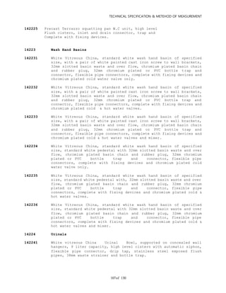 TECHNICAL SPECIFICATION & METEHOD OF MEASUREMENT
of 130107
142225 Precast Terrazzo squatting pan W.C unit, high level
Flush cistern, inlet and drain connector, trap and
Complete with fixing devices.
14223 Wash Hand Basins
142231 White Vitreous China, standard white wash hand basin of specified
size, with a pair of white painted cast iron screw to wall brackets,
32mm slotted basin waste and over flow, chromium plated basin chain
and rubber plug, 32mm chromium plated or PVC bottle trap and
connector, flexible pipe connectors, complete with fixing devices and
chromium plated cold water valve only.
142232 White Vitreous China, standard white wash hand basin of specified
size, with a pair of white painted cast iron screw to wall brackets,
32mm slotted basin waste and over flow, chromium plated basin chain
and rubber plug, 32mm chromium plated or PVC bottle trap and
connector, flexible pipe connectors, complete with fixing devices and
chromium plated cold & hot water valves.
142233 White Vitreous China, standard white wash hand basin of specified
size, with a pair of white painted cast iron screw to wall brackets,
32mm slotted basin waste and over flow, chromium plated basin chain
and rubber plug, 32mm chromium plated or PVC bottle trap and
connector, flexible pipe connectors, complete with fixing devices and
chromium plated cold & hot water valves and mixer.
142234 White Vitreous China, standard white wash hand basin of specified
size, standard white pedestal with 32mm slotted basin waste and over
flow, chromium plated basin chain and rubber plug, 32mm chromium
plated or PVC bottle trap and connector, flexible pipe
connectors, complete with fixing devices and chromium plated cold
water valve only.
142235 White Vitreous China, standard white wash hand basin of specified
size, standard white pedestal with, 32mm slotted basin waste and over
flow, chromium plated basin chain and rubber plug, 32mm chromium
plated or PVC bottle trap and connector, flexible pipe
connectors, complete with fixing devices and chromium plated cold &
hot water valves.
142236 White Vitreous China, standard white wash hand basin of specified
size, standard white pedestal with 32mm slotted basin waste and over
flow, chromium plated basin chain and rubber plug, 32mm chromium
plated or PVC bottle trap and connector, flexible pipe
connectors, complete with fixing devices and chromium plated cold &
hot water valves and mixer.
14224 Urinals
142241 White vitreous China Urinal Bowl, supported on concealed wall
hangers, 9 liter capacity, high level cistern with automatic siphon,
flexible pipe connector, drip tap, stainless steel exposed flush
pipes, 38mm waste strainer and bottle trap.
 