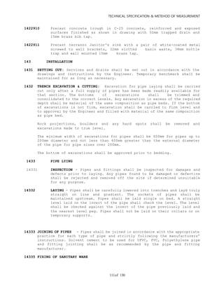 TECHNICAL SPECIFICATION & METEHOD OF MEASUREMENT
of 130111
1422910 Precast concrete trough in C-25 concrete, reinforced and exposed
surfaces finished as shown in drawing with 50mm trapped drain and
15mm brass bib tap.
1422911 Precast terrazzo Janitor's sink with a pair of white-coated metal
screwed to wall brackets, 32mm slotted basin waste, 38mm bottle
trap and wall mounted 15mm brass tap.
143 INSTALLATION
1431 SETTING OUT: Services and drains shall be set out in accordance with the
drawings and instructions by the Engineer. Temporary benchmark shall be
maintained for as long as necessary.
1432 TRENCH EXCAVATION & CUTTING: Excavation for pipe laying shall be carried
out only after a full supply of pipes has been made readily available for
that section. The bottoms of excavations shall be trimmed and
consolidated to the correct levels. Any excavation in excess of the required
depth shall be material of the same composition as pipe beds. If the bottom
of excavations is not firm, excavation shall be carried to firm level and
to approval by the Engineer and filled with material of the same composition
as pipe bed.
Rock projections, boulders and any hard spots shall be removed and
excavations made to true level.
The minimum width of excavations for pipes shall be 600mm for pipes up to
200mm diameter and not less than 600mm greater than the external diameter
of the pipe for pipe sizes over 200mm.
The bottom of excavations shall be approved prior to bedding.
1433 PIPE LYING
14331 INSPECTION - Pipes and fittings shall be inspected for damages and
defects prior to laying. Any pipes found to be damaged or defective
shall be rejected and removed off the site if determined unsuitable
for any purpose.
14332 LAYING - Pipes shall be carefully lowered into trenches and layd truly
straight on line and gradient. The sockets of pipes shall be
maintained upstream. Pipes shall be laid single on bed. A straight
level laid on the invert of the pipe shall check the level. The level
shall be checked against the invert of the pipe previously laid and
the nearest level peg. Pipes shall not be laid on their collars or on
temporary supports.
14333 JOINING OF PIPES - Pipes shall be joined in accordance with the appropriate
practice for each type of pipe and strictly following the manufacturers’
instructions. Solvent cement to be used for UPVC, PVC, Polyethylene pipe
and fitting jointing shall be as recommended by the pipe and fitting
manufacturer.
14335 FIXING OF SANITARY WARE
 
