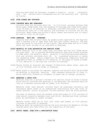 TECHNICAL SPECIFICATION & METEHOD OF MEASUREMENT
of 130112
Sanitary ware shall be fastened, screwed or fixed in strict conformity
with the manufacturers recommendations for the materials and methods
of fixing.
1434 PIPE COVERS AND SUPPORTS
14341 CONCRETE BEDS AND SURROUNDS
Concrete beds and surround shall be in C-15 plain concrete minimum 50mm
below pipe, 150mm wider than the diameter of the pipe and 150mm thick above
crown of pipe or as detailed on drawings. Concrete surrounds to internal
installation shall be in the quality and thickness of concrete use for the
structure. Where pipes are buried in walls cement sand mortar mix 1:3 shall
be used to cover up the pipes.
14342 GRANULAR BEDS AND SURROUND
Granular beds and surround shall be graded gravel approved by the Engineer
with a maximum size of 20mm free from dust and organic material. The bed
shall be placed to the width of the trench, 50mm below pipe and up to 150mm
above the crown of pipe or as indicated in drawings.
14343 BACKFILL TO PIPE EXCAVATION FOR SERVICE PIPES
Where granular fill is not used, pipe surrounds and the fill 300mm above
the pipe shall be in selected excavated material free from stones retained
on 20mm sieve. The backfill above granular or selected excavated material
fill and concrete surrounds shall be in excavated materials in layers
not exceeding 200mm before compaction. No mechanical compactors shall be
used before there is 1000mm of fill material on the pipes or there is 600mm
of fill material if the pipe has concrete surrounding.
14344 Thrust blocks at branches and changes of directions where shown, shall be
in C-15 concrete sizes as shown on drawings.
14345 Where pipes in buildings run exposed, supports and anchors shall be provided
as detailed in drawings, ensuring that adequate precaution is taken to
allow sufficient freedom for movement of pipes due to thermal variation.
1435 MANHOLES & CATCH PITS
Manholes shall be in precast concrete C-20 quality, brick or Class a hollow
block work as indicated and detailed in the drawings. The manholes shall be
laid on a minimum concrete bed of 150mm, C-20 concrete.
Manholes other than precast concrete shall be plastered internally and
externally where there is no underground infiltration with two coats of
cement plaster. Joints of precast concrete manhole shall be flush pointed.
The base of manholes shall be benched using half pipes or C-20 concrete to
form smooth transition between inlet and outlet. Benched and other surfaces
shall be smoothened in cement screwed.
Manhole covers shall be in cast iron cover and frames or C-25 precast
concrete as detailed in drawings.
Manholes shall be enumerated stating the size and shall be deemed to include
related earth and other works for the completion of the work.
1436 SEPTIC TANKS, SOAK PITS & PERCOLATION FIELD
 