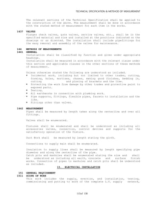 TECHNICAL SPECIFICATION & METEHOD OF MEASUREMENT
of 130113
The relevant sections of the Technical Specification shall be applied to
the construction of the above. The measurement shall be done in accordance
with the stated method of measurement for each item in the works.
1437 VALVES
Flanges check valves, gate valves, service valves, etc., shall be in the
specified material and size and installed at the positions indicated on the
drawings or as directed. The installation shall include pipefittings for
the easy removal and assembly of the valves for maintenance.
144 METHODS OF MEASUREMENTS
1441 GENERAL
Installation shall be classified by function and given under appropriate
headings.
Installation shall be measured in accordance with the relevant clause under
this section and applicable clauses in the other sections of these methods
of measurement.
Unless otherwise stated the following are understood as included.
 Incidental work, including but not limited to other trades, cutting,
forming, holes, mortises, chases, making good finishes, bedding in,
cutting and pinning of brackets and the like.
 Protecting the work from damage by other trades and protective paint to
exposed parts.
 Testing.
 All earthworks in connection with plumbing work.
 Pipe supports, fittings, flexible pipes, faucets to installation and the
like.
 Fittings other than valves.
1442 MEASUREMENT
Pipes shall be measured by length taken along the centerline and over all
fittings.
Valves shall be enumerated.
Fixtures shall be enumerated and shall be understood as including all
accessories valves, connection, control devices and supports for the
satisfactory operation of the fixture.
Duct Work shall be measured by length stating the girth.
Connections to supply main shall be enumerated.
Insulation to supply lines shall be measured by length specifying pipe
diameter and along the centerline of the pipe.
Catch pits and manholes shall be enumerated stating the size and shall
be understood as including all earth, concrete and surface finish
works. Connection of pipes to manholes and catch pits shall be understood
as included.
15. ELECTRICAL INSTALLATION
151 GENERAL REQUIREMENT
1511 SCOPE OF WORK
This work includes the supply, erection, and installation, testing,
commissioning and putting to work of the complete L.V. supply network,
 