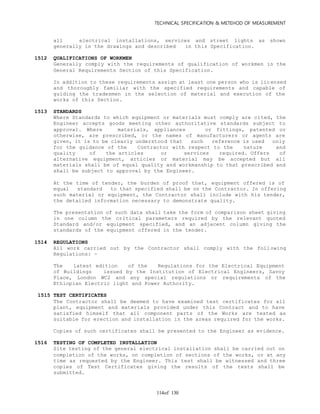 TECHNICAL SPECIFICATION & METEHOD OF MEASUREMENT
of 130114
all electrical installations, services and street lights as shown
generally in the drawings and described in this Specification.
1512 QUALIFICATIONS OF WORKMEN
Generally comply with the requirements of qualification of workmen in the
General Requirements Section of this Specification.
In addition to these requirements assign at least one person who is lic ensed
and thoroughly familiar with the specified requirements and capable of
guiding the tradesmen in the selection of material and execution of the
works of this Section.
1513 STANDARDS
Where Standards to which equipment or materials must comply are cited, the
Engineer accepts goods meeting other authoritative standards subject to
approval. Where materials, appliances or fittings, patented or
otherwise, are prescribed, or the names of manufacturers or agents are
given, it is to be clearly understood that such reference is used only
for the guidance of the Contractor with respect to the nature and
quality of the articles or services required. Offers of
alternative equipment, articles or material may be accepted but all
materials shall be of equal quality and workmanship to that prescribed and
shall be subject to approval by the Engineer.
At the time of tender, the burden of proof that, equipment offered is of
equal standard to that specified shall be on the Contractor. In offering
such material or equipment, the Contractor shall include with his tender,
the detailed information necessary to demonstrate quality.
The presentation of such data shall take the form of comparison sheet giving
in one column the critical parameters required by the relevant quoted
Standard and/or equipment specified, and an adjacent column giving the
standards of the equipment offered in the tender.
1514 REGULATIONS
All work carried out by the Contractor shall comply with the foll owing
Regulations: -
The latest edition of the Regulations for the Electrical Equipment
of Buildings issued by the Institution of Electrical Engineers, Savoy
Place, London WC2 and any special regulations or requirements of the
Ethiopian Electric light and Power Authority.
1515 TEST CERTIFICATES
The Contractor shall be deemed to have examined test certificates for all
plant, equipment and materials provided under this Contract and to have
satisfied himself that all component parts of the Works are tested as
suitable for erection and installation in the areas required for the works.
Copies of such certificates shall be presented to the Engineer as evidence.
1516 TESTING OF COMPLETED INSTALLATION
Site testing of the general electrical installation shall be carried out on
completion of the works, on completion of sections of the works, or at any
time as requested by the Engineer. This test shall be witnessed and three
copies of Test Certificates giving the results of the tests shall be
submitted.
 
