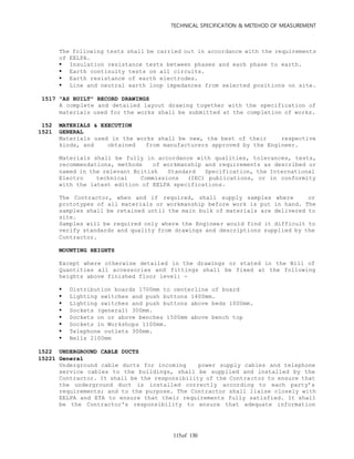 TECHNICAL SPECIFICATION & METEHOD OF MEASUREMENT
of 130115
The following tests shall be carried out in accordance with the requirements
of EELPA.
 Insulation resistance tests between phases and each phase to earth.
 Earth continuity tests on all circuits.
 Earth resistance of earth electrodes.
 Line and neutral earth loop impedances from selected positions on site.
1517 "AS BUILT" RECORD DRAWINGS
A complete and detailed layout drawing together with the specification of
materials used for the works shall be submitted at the completion of works.
152 MATERIALS & EXECUTION
1521 GENERAL
Materials used in the works shall be new, the best of their respective
kinds, and obtained from manufacturers approved by the Engineer.
Materials shall be fully in accordance with qualities, tolerances, tests,
recommendations, methods of workmanship and requirements as described or
named in the relevant British Standard Specification, the International
Electro technical Commissions (IEC) publications, or in conformity
with the latest edition of EELPA specifications.
The Contractor, when and if required, shall supply samples where or
prototypes of all materials or workmanship before work is put in hand. The
samples shall be retained until the main bulk of materials are delivered to
site.
Samples will be required only where the Engineer would find it difficult to
verify standards and quality from drawings and descriptions supplied by the
Contractor.
MOUNTING HEIGHTS
Except where otherwise detailed in the drawings or stated in the Bill of
Quantities all accessories and fittings shall be fixed at the following
heights above finished floor level: -
 Distribution boards 1700mm to centerline of board
 Lighting switches and push buttons 1400mm.
 Lighting switches and push buttons above beds 1000mm.
 Sockets (general) 300mm.
 Sockets on or above benches 1500mm above bench top
 Sockets in Workshops 1100mm.
 Telephone outlets 300mm.
 Bells 2100mm
1522 UNDERGROUND CABLE DUCTS
15221 General
Underground cable ducts for incoming power supply cables and telephone
service cables to the buildings, shall be supplied and installed by the
Contractor. It shall be the responsibility of the Contractor to ensure that
the underground duct is installed correctly according to each party’s
requirements; and to the purpose. The Contractor shall liaise closely with
EELPA and ETA to ensure that their requirements fully satisfied. It shall
be the Contractor's responsibility to ensure that adequate information
 