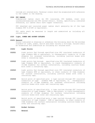 TECHNICAL SPECIFICATION & METEHOD OF MEASUREMENT
of 130118
include all related work. Terminal covers shall be enumerated with reference
to the number in the drawing.
1524 PVC CABLES
Underground cables shall be PVC insulated, PVC bedded, steel wire
unarmoured/armoured and PVC served overall. Unless, specifically indicated
otherwise, all cables shall have copper conductors.
PVC sheathed and insulated power cables shall generally be of the type
Siemens NYY 0.6/1KV or equivalent.
PVC cable shall be measured in length and understood as including all
related work.
1525 light, POWER AND SOCKET OUTLETS
15251 General
Unless indicated on drawings or schedules the following shall be the minimum
standard of light, power, switch and other outlets & fittings. Outlets shall
be enumerated and understood as including all related work.
15252 Light Points
152521 Light points fed through specified size PVC insulated conductors of
type Siemens NYM or equivalent, in thermoplastic conduits of 13.5mm
diameter for recessed installation, including junction boxes with
cover & insulating caps.
152522 Light points fed through specified size PVC insulated conductors of
type Siemens NYM or equivalent, in rigid thermoplastic conduits of
13.5mm diameter for surface installation, including junction boxes
with cover & insulating caps.
152523 Light points fed through specified size PVC insulated conductors of
type Siemens NYM or equivalent, in steel conduits of 15mm diameter
for surface installation, including junction boxes with cover &
insulating caps.
152524 Switch point of specified pole & type carried through PVC insulated
conductors of type Siemens NYM or equivalent, in thermoplastic
conduits of 13.5mm diameter for recessed installation including
junction boxes with cover and insulating caps.
152525 Switch point of specified pole & type carried through PVC insulated
conductors of type Siemens NYM or equivalent, in rigid thermoplastic
conduits of 13.5mm diameter for surface installation including
junction boxes with cover and insulating caps.
152526 Switch point of specified pole & type carried through PVC insulated
conductors of type Siemens NYM or equivalent, in steel conduits of
15mm diameter for surface installation including junction boxes with
cover and insulating caps.
15253 Socket Outlets
152531 General
 
