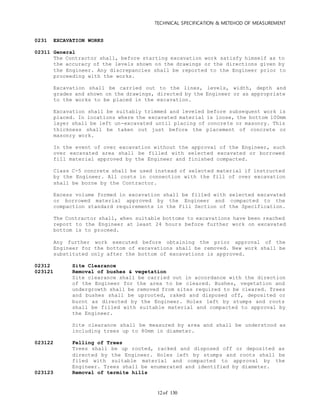 TECHNICAL SPECIFICATION & METEHOD OF MEASUREMENT
of 13012
0231 EXCAVATION WORKS
02311 General
The Contractor shall, before starting excavation work satisfy himself as to
the accuracy of the levels shown on the drawings or the directions given by
the Engineer. Any discrepancies shall be reported to the Engineer prior to
proceeding with the works.
Excavation shall be carried out to the lines, levels, width, depth and
grades and shown on the drawings, directed by the Engineer or as appropriate
to the works to be placed in the excavation.
Excavation shall be suitably trimmed and leveled before subsequent work is
placed. In locations where the excavated material is loose, the bottom 100mm
layer shall be left un-excavated until placing of concrete or masonry. This
thickness shall be taken out just before the placement of concrete or
masonry work.
In the event of over excavation without the approval of the Engineer, such
over excavated area shall be filled with selected excavated or borrowed
fill material approved by the Engineer and finished compacted.
Class C-5 concrete shall be used instead of selected material if instructed
by the Engineer. All costs in connection with the fill of over excavation
shall be borne by the Contractor.
Excess volume formed in excavation shall be filled with selected excavated
or borrowed material approved by the Engineer and compacted to the
compaction standard requirements in the Fill Section of the Specification.
The Contractor shall, when suitable bottoms to excavations have been reached
report to the Engineer at least 24 hours before further work on excavated
bottom is to proceed.
Any further work executed before obtaining the prior approval of the
Engineer for the bottom of excavations shall be removed. New work shall be
substituted only after the bottom of excavations is approved.
02312 Site Clearance
023121 Removal of bushes & vegetation
Site clearance shall be carried out in accordance with the direction
of the Engineer for the area to be cleared. Bushes, vegetation and
undergrowth shall be removed from sites required to be cleared. Trees
and bushes shall be uprooted, raked and disposed off, deposited or
burnt as directed by the Engineer. Holes left by stumps and roots
shall be filled with suitable material and compacted to approval by
the Engineer.
Site clearance shall be measured by area and shall be understood as
including trees up to 80mm in diameter.
023122 Felling of Trees
Trees shall be up rooted, racked and disposed off or deposited as
directed by the Engineer. Holes left by stumps and roots shall be
filed with suitable material and compacted to approval by the
Engineer. Trees shall be enumerated and identified by diameter.
023123 Removal of termite hills
 