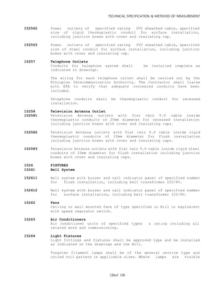 TECHNICAL SPECIFICATION & METEHOD OF MEASUREMENT
of 130120
152562 Power outlets of specified rating PVC sheathed cable, specified
size of rigid thermoplastic conduit for surface installation,
including junction boxes with cover and insulating cap.
152563 Power outlets of specified rating PVC sheathed cable, specified
size of steel conduit for surface installation, including junction
boxes with cover and insulating cap.
15257 Telephone Outlets
Conduits for telephone system shall be installed complete as
indicated in drawings.
The wiring for each telephone outlet shall be carried out by the
Ethiopian Telecommunication Authority. The Contractor shall liaise
with ETA to verify that adequate concealed conduits have been
included.
Telephone conduits shall be thermoplastic conduit for recessed
installation.
15258 Television Antenna Outlet
152581 Television Antenna outlets with flat twin T.V cable inside
thermoplastic conduits of 20mm diameter for recessed installation
including junction boxes with cover and insulating caps.
152582 Television Antenna outlets with flat twin T.V cable inside rigid
thermoplastic conduits of 20mm diameter for flush installation
including junction boxes with cover and insulating caps.
152583 Television Antenna outlets with flat twin T.V cable inside rigid steel
conduits of 20mm diameter for flush installation including junction
boxes with cover and insulating caps.
1526 FIXTURES
15261 Bell System
152611 Bell system with buzzer and call indicator panel of specified number
for flush installation, including bell transformer 220/8V.
152612 Bell system with buzzer and call indicator panel of specified number
for surface installation, including bell transformer 220/8V.
15262 Fans
Ceiling or wall mounted fans of type specified in Bill or equivalent
with speed regulator switch.
15263 Air Conditioners
Air conditioner units of specified types & rating including all
related work and commissioning.
15264 Light Fixtures
Light fittings and fixtures shall be approved type and be installed
as indicated on the drawings and the Bill.
Tungsten filament lamps shall be of the general service type and
coiled coil pattern in applicable sizes. Where lamps are visible
 
