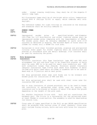 TECHNICAL SPECIFICATION & METEHOD OF MEASUREMENT
of 130121
under normal viewing conditions, they shall be of the Argenta K
(pearl) lamp type.
All fluorescent lamps shall be of the bright white colour, temperature
around 4000 K (Philips TL/33) or equal, which combines well with
daylight.
The reference number for light fittings as indicated on the drawings
and schedules shall be strictly adhered to.
1527 SUNDRY ITEMS
15271 Poles
152711 Impregnated wooden poles of specified height, and diameter
165-175mm for L.V distribution and street lighting system shall be
impregnated wooden poles complying with the requirements of EELPA.
The wooden poles shall be securely embedded in earth with C-15
concrete as detailed in drawing. The minimum depth of holes shall be
1200mm for normal soil & 800mm for rock area.
152712 Galvanized or mild steel finished painted, aluminum and pre-painted
circular steel pipes for street lighting shall be constructed and
erected in accordance with the detail drawings. C-25 concrete shall
be used for anchoring the poles.
15272 Pole Accessories
152721 Insulators
Porcelain insulators (Pin Type Insulators) type N80 and N95 with
arrangement for pin and hook tips to be fixed with plaster of Paris
shall be used. N80 is to be used for small size conductors and N95
with conductors larger than 25sq.mm. Porcelain glazed insulators
(Shackle Insulators) Type Y-9732 with shaft hole diameter of about
18-25mm with major lobes about 60-100mm in diameter are to be used at
dead end; at T-junction and at bent poles.
Hot drip galvanized steel sawn rock hooks are to be screwed into
wooden poles for insulations of N80 and N95.
Hot drip galvanized pins shall be used with steel cross arms for
insulators N80 and N95.
Guy or stay insulators of glazed porcelain are to be used to break
the continuity of galvanized steel wires used for guying. Guy
insulators are to be placed at heights of about 3-5m above the ground
depending on the length of the pole used.
For shackle insulators D-iron with bolt and nut constitutes the
hardware part. The D-iron is a rectangular hot dip galvanized steel
at least 38x6mm in cross-section. The assembly is used for dead-ending
low tension line.
152722 Cross arms of types specified in the Bill as per EELPA specification
shall be produced from various sizes of steel channels. Cross arms
shall include fixing collars, bolts and nuts with holes for insulator
pins.
 