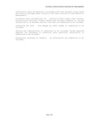 TECHNICAL SPECIFICATION & METEHOD OF MEASUREMENT
of 130123
Installation shall be measured in accordance with the relevant clause under
this section and applicable clauses in the other sections of this method of
measurement.
Incidental work, including but not limited to other trades like, cutting,
forming holes, mortises, chases, making good finishes, bedding in, cutting
and pinning in of brackets and the like shall be understood to be included.
Protecting the work from damage by other trades is understood to be
included.
Testing and commissioning is understood to be included. Unless measured
separate all earthwork in connection with electrical installation is
understood to be included.
Accessories necessary to complete an installation are understood to be
included.
 